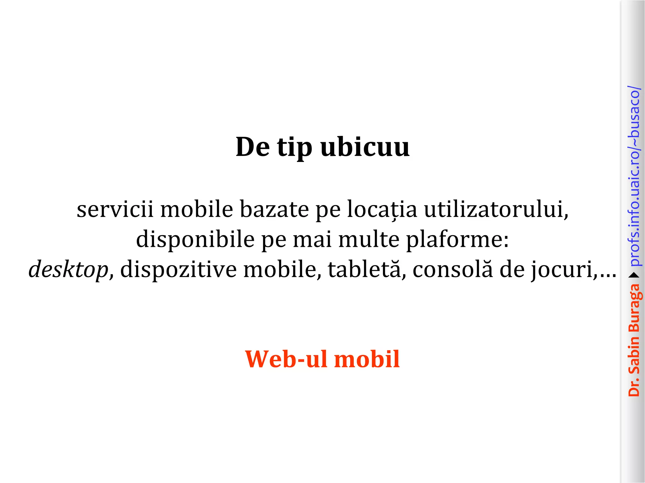 Dr.SabinBuragaprofs.info.uaic.ro/~busaco/
De tip ubicuu
servicii mobile bazate pe locația utilizatorului,
disponibile pe mai multe plaforme:
desktop, dispozitive mobile, tabletă, consolă de jocuri,…
Web-ul mobil
 