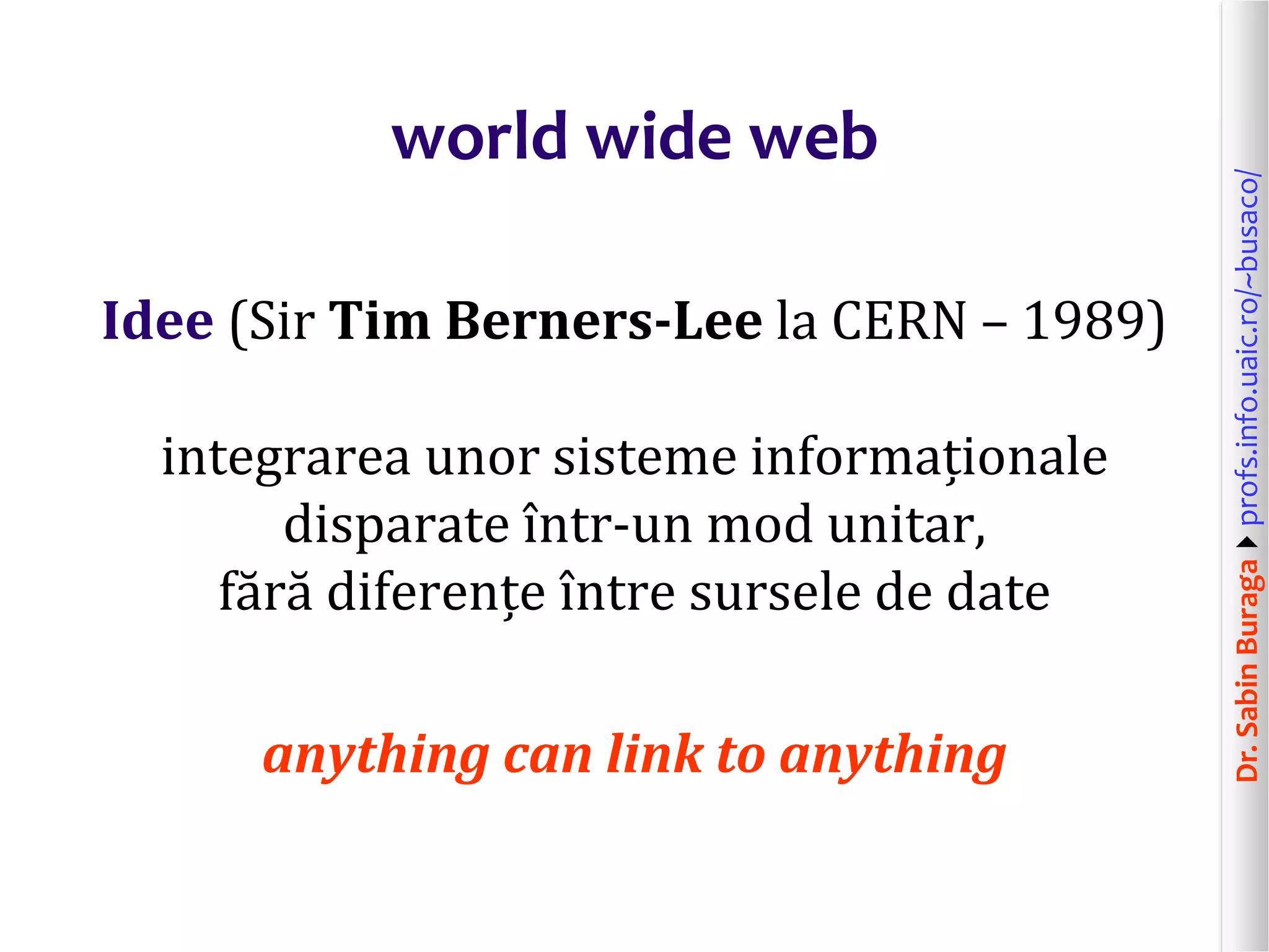 Dr.SabinBuragaprofs.info.uaic.ro/~busaco/
world wide web
Idee (Sir Tim Berners-Lee la CERN – 1989)
integrarea unor sisteme informaționale
disparate într-un mod unitar,
fără diferențe între sursele de date
anything can link to anything
 