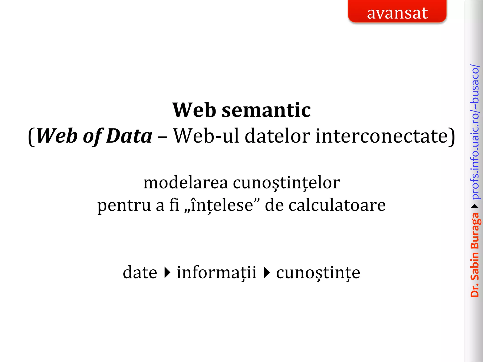 Dr.SabinBuragaprofs.info.uaic.ro/~busaco/
Web semantic
(Web of Data – Web-ul datelor interconectate)
modelarea cunoștințelor
pentru a fi „înțelese” de calculatoare
dateinformațiicunoștințe
avansat
 