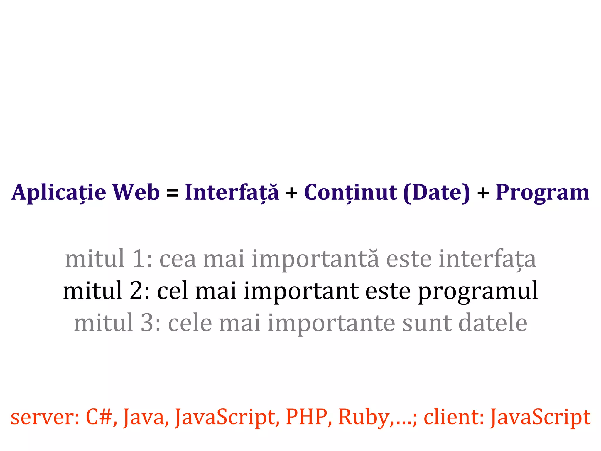 Dr.SabinBuragaprofs.info.uaic.ro/~busaco/
Aplicație Web = Interfață + Conținut (Date) + Program
mitul 1: cea mai importantă este interfața
mitul 2: cel mai important este programul
mitul 3: cele mai importante sunt datele
server: C#, Java, JavaScript, PHP, Ruby,…; client: JavaScript
 