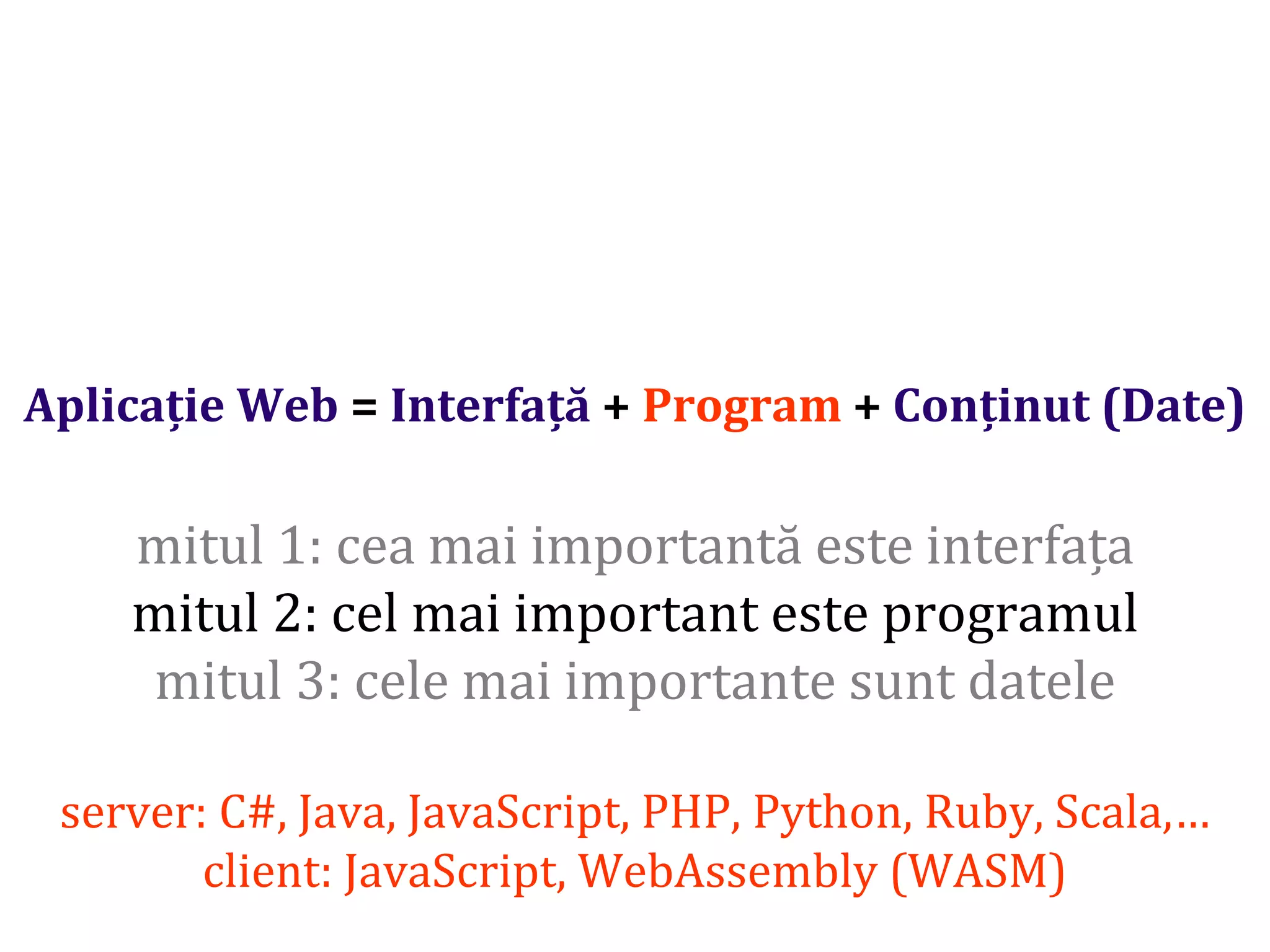 Dr.SabinBuragaprofs.info.uaic.ro/~busaco/
Aplicație Web = Interfață + Program + Conținut (Date)
mitul 1: cea mai importantă este interfața
mitul 2: cel mai important este programul
mitul 3: cele mai importante sunt datele
server: C#, Java, JavaScript, PHP, Python, Ruby, Scala,…
client: JavaScript, WebAssembly (WASM)
 