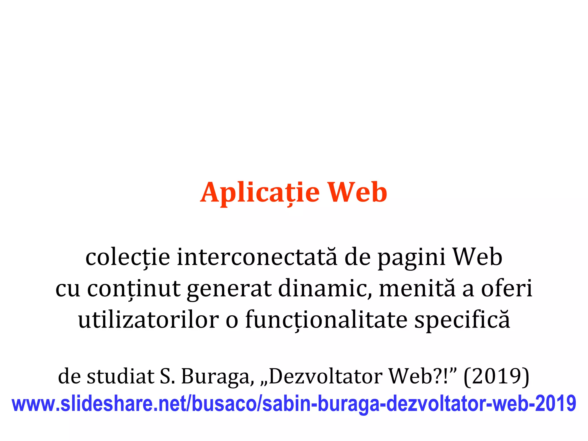 Dr.SabinBuragaprofs.info.uaic.ro/~busaco/
Aplicație Web
colecție interconectată de pagini Web
cu conținut generat dinamic, menită a oferi
utilizatorilor o funcționalitate specifică
de studiat S. Buraga, „Dezvoltator Web?!” (2019)
www.slideshare.net/busaco/sabin-buraga-dezvoltator-web-2019
 