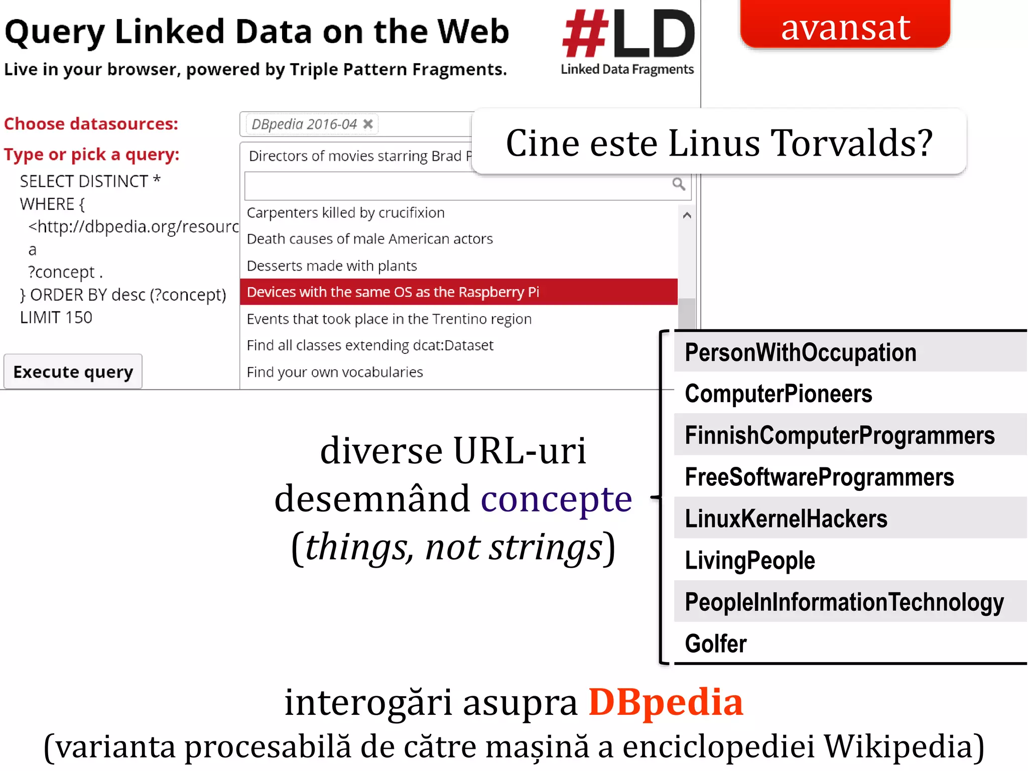 Dr.SabinBuragaprofs.info.uaic.ro/~busaco/
interogări asupra DBpedia
(varianta procesabilă de către mașină a enciclopediei Wikipedia)
PersonWithOccupation
ComputerPioneers
FinnishComputerProgrammers
FreeSoftwareProgrammers
LinuxKernelHackers
LivingPeople
PeopleInInformationTechnology
Golfer
diverse URL-uri
desemnând concepte
(things, not strings)
Cine este Linus Torvalds?
avansat
 
