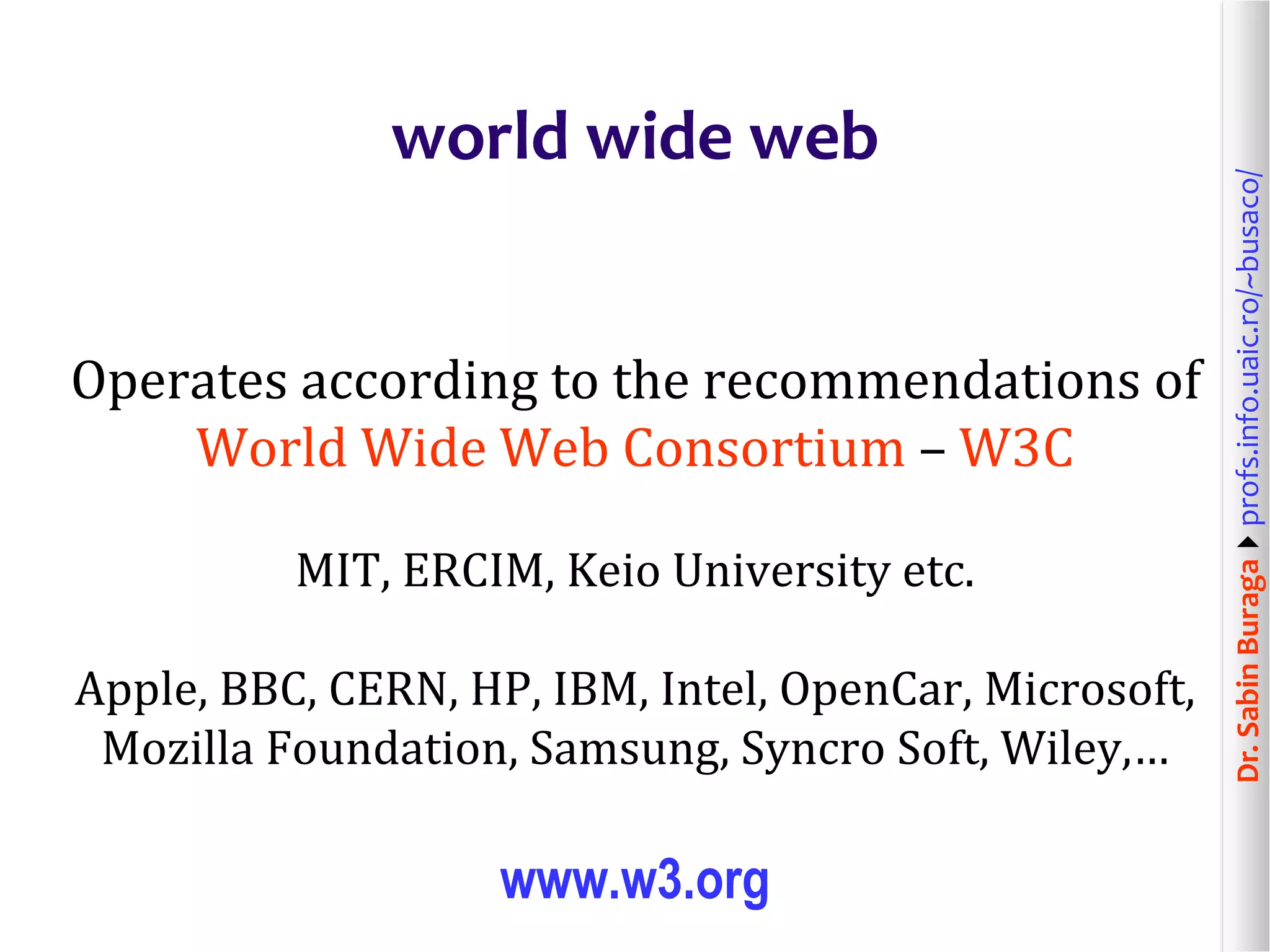 Dr.SabinBuragaprofs.info.uaic.ro/~busaco/
world wide web
Operates according to the recommendations of
World Wide Web Consortium – W3C
MIT, ERCIM, Keio University etc.
Apple, BBC, CERN, HP, IBM, Intel, OpenCar, Microsoft,
Mozilla Foundation, Samsung, Syncro Soft, Wiley,…
www.w3.org
 