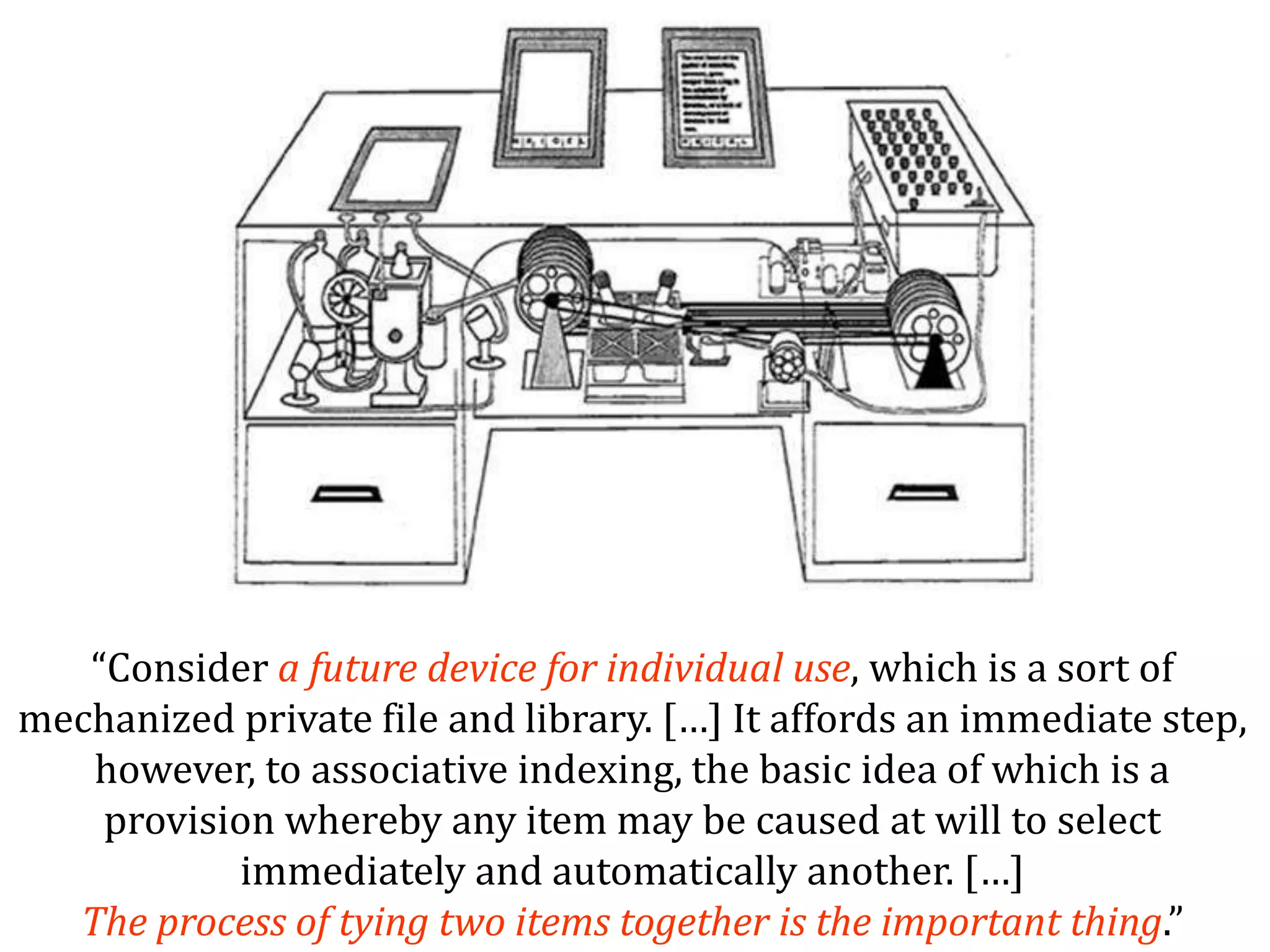 Dr.SabinBuragaprofs.info.uaic.ro/~busaco/
“Consider a future device for individual use, which is a sort of
mechanized private file and library. […] It affords an immediate step,
however, to associative indexing, the basic idea of which is a
provision whereby any item may be caused at will to select
immediately and automatically another. […]
The process of tying two items together is the important thing.”
 