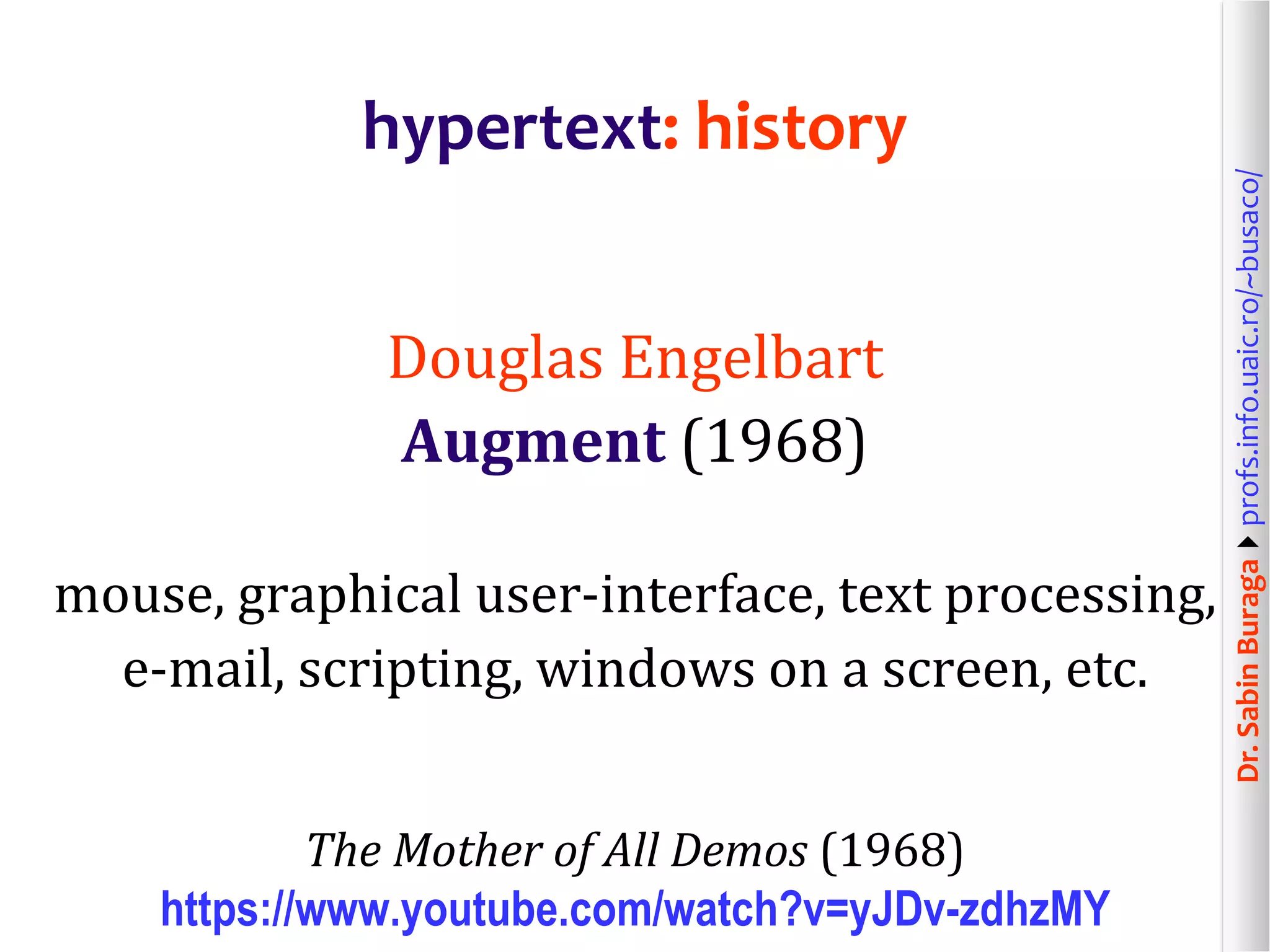Dr.SabinBuragaprofs.info.uaic.ro/~busaco/
hypertext: history
Douglas Engelbart
Augment (1968)
mouse, graphical user-interface, text processing,
e-mail, scripting, windows on a screen, etc.
The Mother of All Demos (1968)
https://www.youtube.com/watch?v=yJDv-zdhzMY
 
