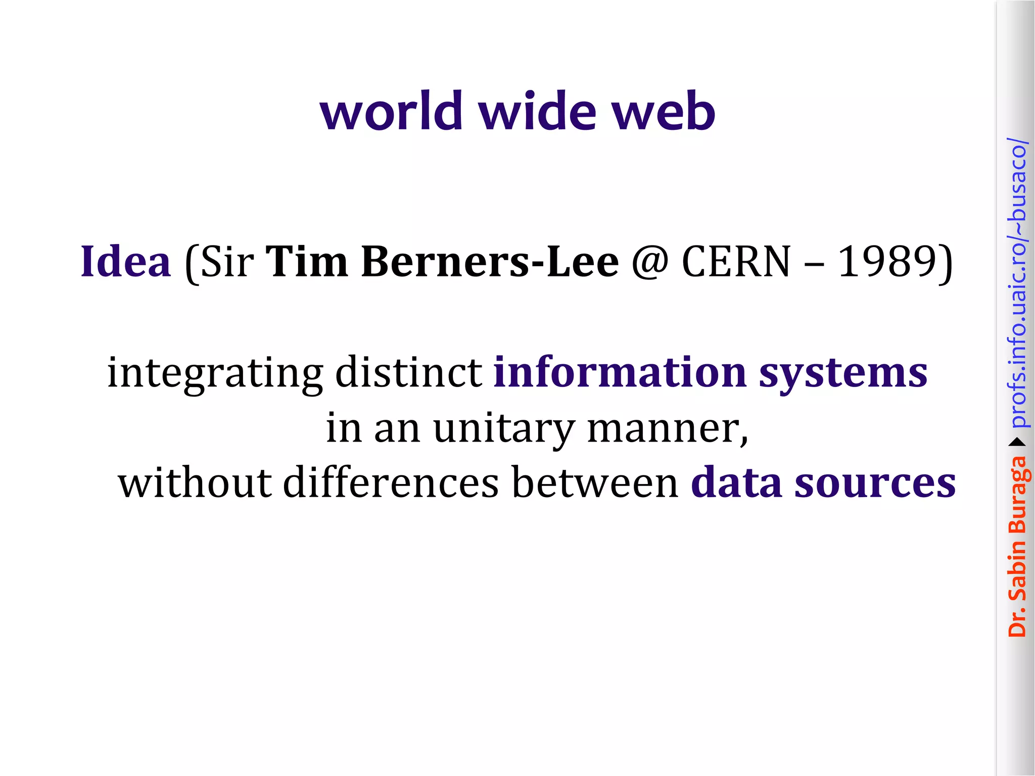 Dr.SabinBuragaprofs.info.uaic.ro/~busaco/
world wide web
Idea (Sir Tim Berners-Lee @ CERN – 1989)
integrating distinct information systems
in an unitary manner,
without differences between data sources
 