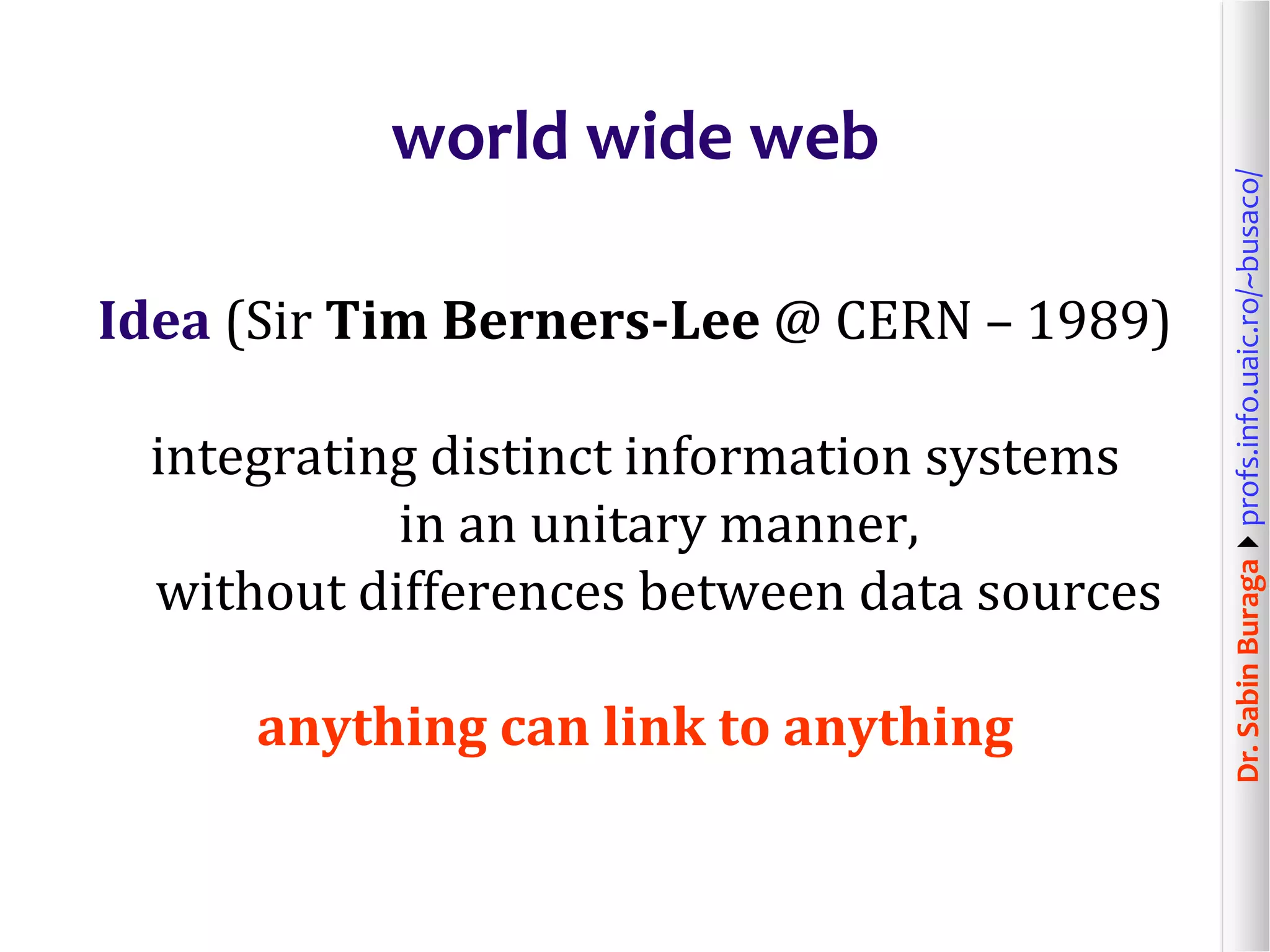 Dr.SabinBuragaprofs.info.uaic.ro/~busaco/
world wide web
Idea (Sir Tim Berners-Lee @ CERN – 1989)
integrating distinct information systems
in an unitary manner,
without differences between data sources
anything can link to anything
 