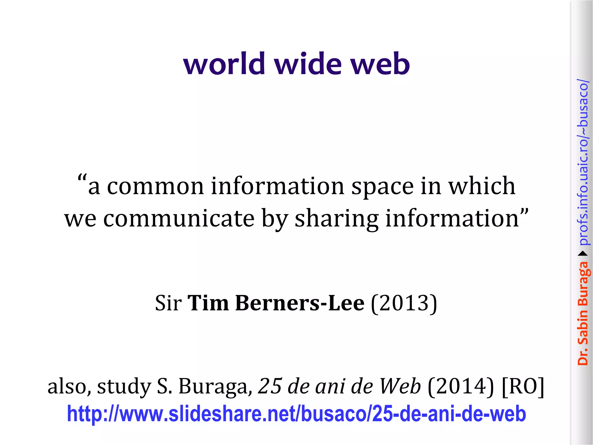 Dr.SabinBuragaprofs.info.uaic.ro/~busaco/
world wide web
“a common information space in which
we communicate by sharing information”
Sir Tim Berners-Lee (2013)
also, study S. Buraga, 25 de ani de Web (2014) [RO]
http://www.slideshare.net/busaco/25-de-ani-de-web
 