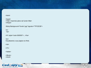 <html>
<head>
<Title> Inserindo plano de fundo</title>
</Head>
<Body Background=*fundo1.jpg* bgcolor=*"FFCECB*>
<tr>
<td>
<H1 style=*color:000000*>...</ha>
<br>
Visualizando a sua página na Web.
</td>
</Tr>
</table>
</Body>
</html>

 