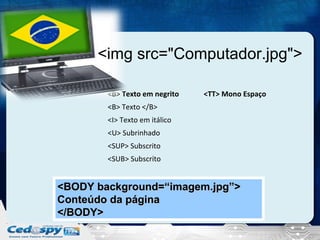 <img src="Computador.jpg">
<B> Texto em negrito

<TT> Mono Espaço

<B> Texto </B>
<I> Texto em itálico
<U> Subrinhado
<SUP> Subscrito
<SUB> Subscrito

<BODY background=“imagem.jpg”>
Conteúdo da página
</BODY>

 