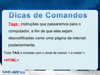 Tags: instruções que passaremos para o
computador, a fim de que elas sejam
descodificadas como uma página da internet
posteriormente.
Toda TAG é iniciada com o sinal de menor < e maior >

<HTML>

 