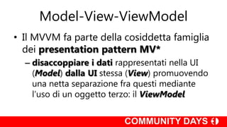 Model-View-ViewModel
• Il MVVM fa parte della cosiddetta famiglia
  dei presentation pattern MV*
  – disaccoppiare i dati rappresentati nella UI
    (Model) dalla UI stessa (View) promuovendo
    una netta separazione fra questi mediante
    l’uso di un oggetto terzo: il ViewModel
 