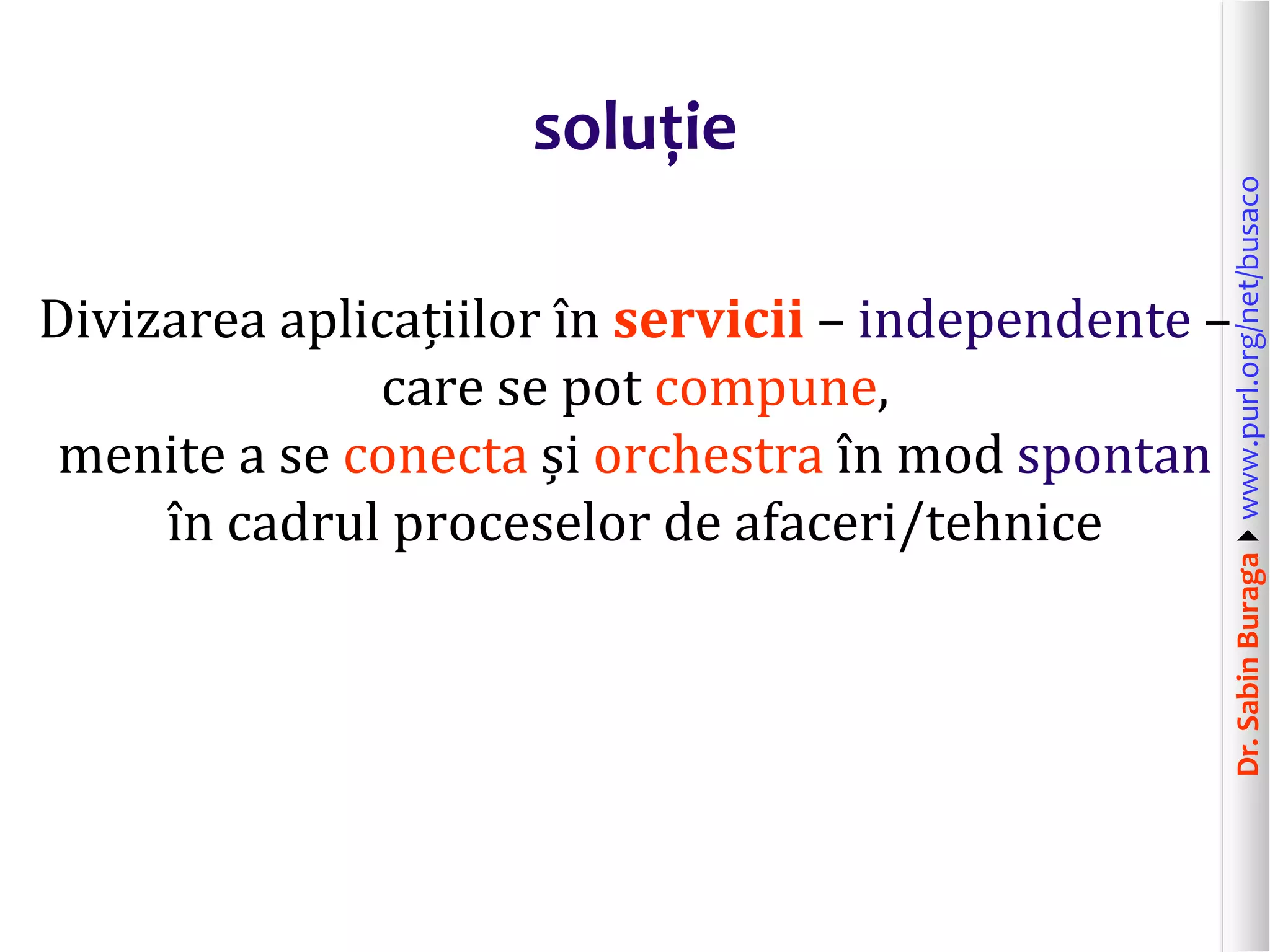 Dr.SabinBuragawww.purl.org/net/busaco
soluție
Divizarea aplicațiilor în servicii – independente –
care se pot compune,
menite a se conecta și orchestra în mod spontan
în cadrul proceselor de afaceri/tehnice
 