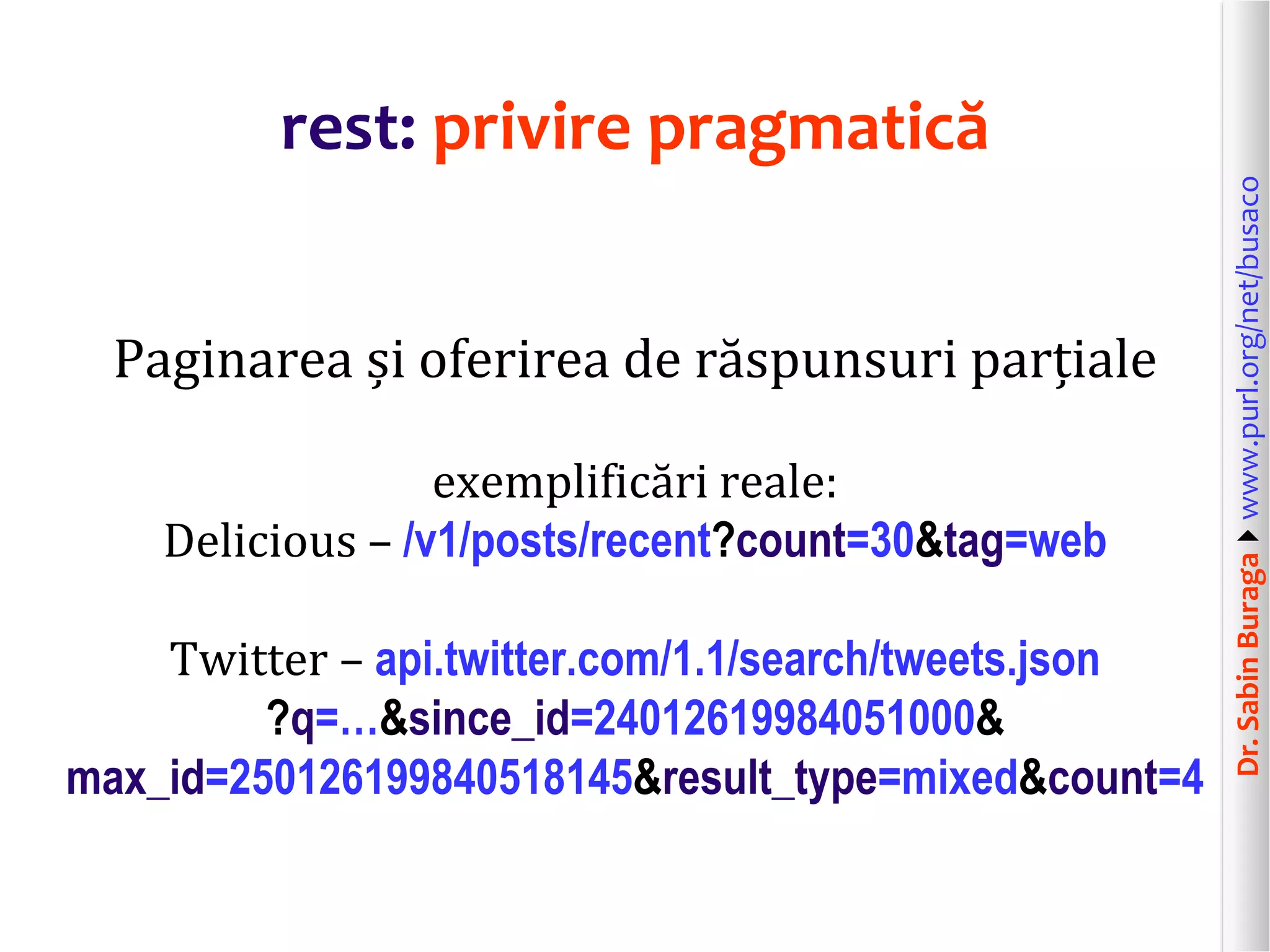 Dr.SabinBuragawww.purl.org/net/busaco
rest: privire pragmatică
Paginarea și oferirea de răspunsuri parțiale
exemplificări reale:
Delicious – /v1/posts/recent?count=30&tag=web
Twitter – api.twitter.com/1.1/search/tweets.json
?q=…&since_id=24012619984051000&
max_id=250126199840518145&result_type=mixed&count=4
 
