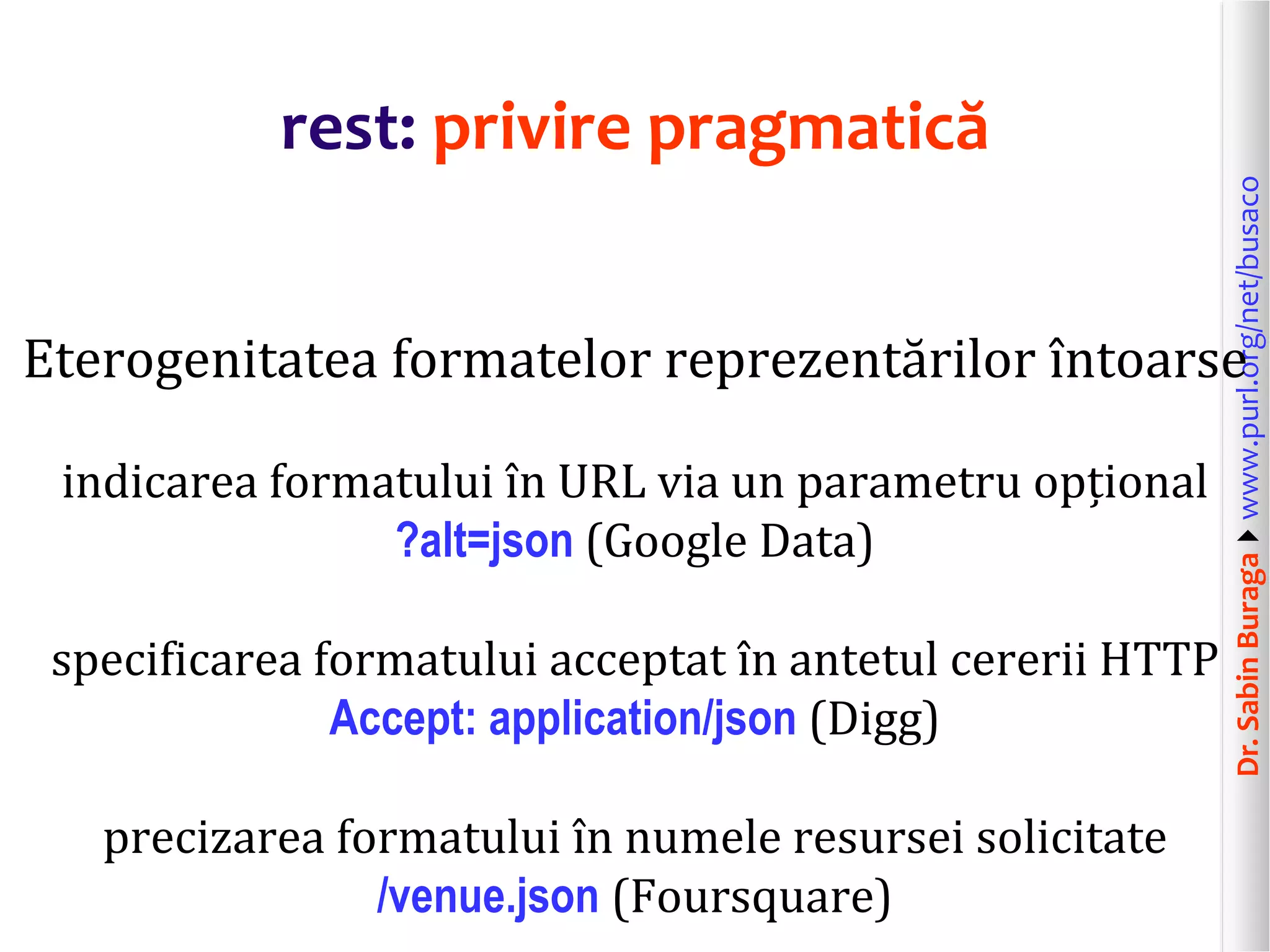 Dr.SabinBuragawww.purl.org/net/busaco
rest: privire pragmatică
Eterogenitatea formatelor reprezentărilor întoarse
indicarea formatului în URL via un parametru opțional
?alt=json (Google Data)
specificarea formatului acceptat în antetul cererii HTTP
Accept: application/json (Digg)
precizarea formatului în numele resursei solicitate
/venue.json (Foursquare)
 