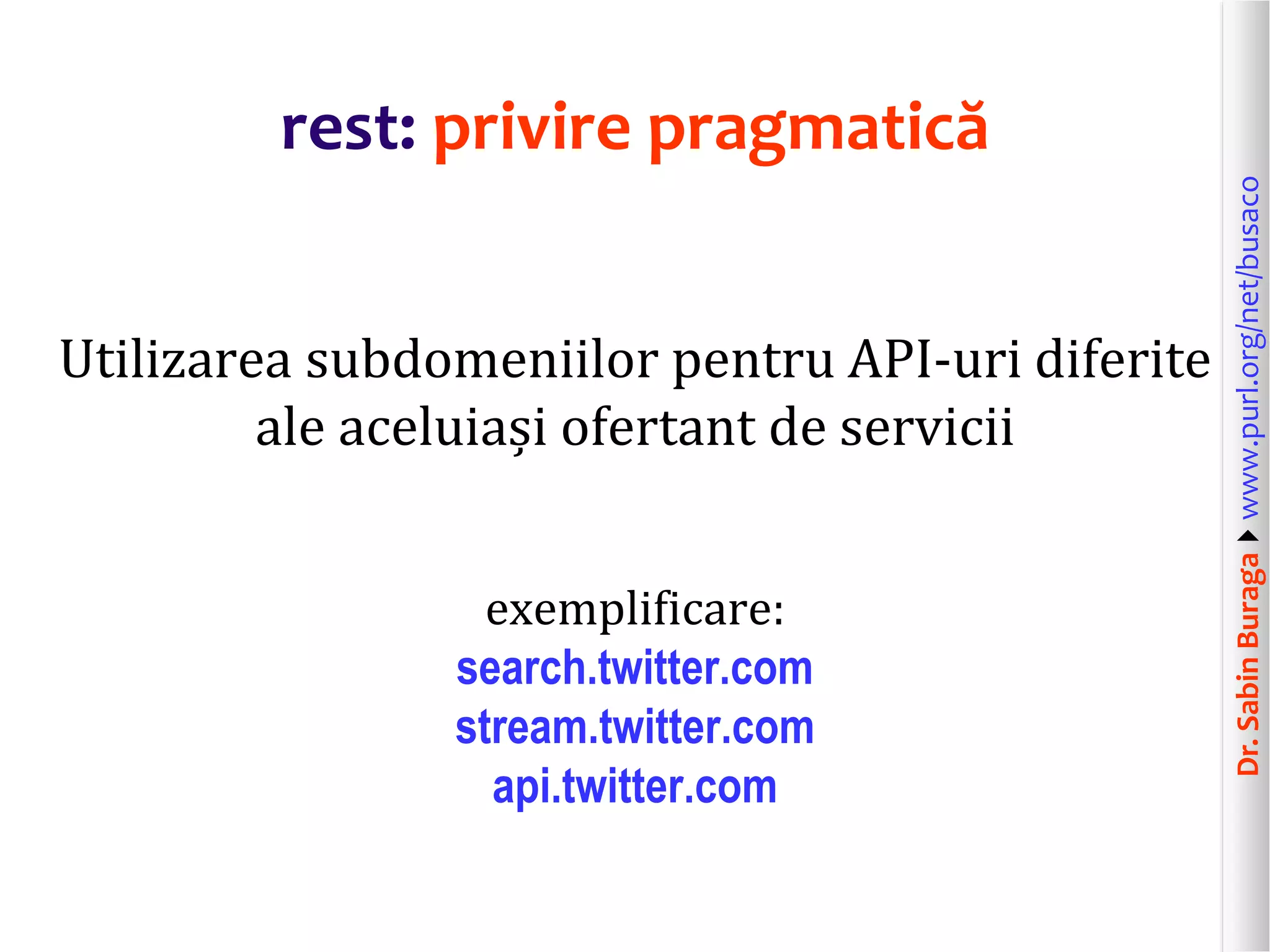 Dr.SabinBuragawww.purl.org/net/busaco
rest: privire pragmatică
Utilizarea subdomeniilor pentru API-uri diferite
ale aceluiași ofertant de servicii
exemplificare:
search.twitter.com
stream.twitter.com
api.twitter.com
 
