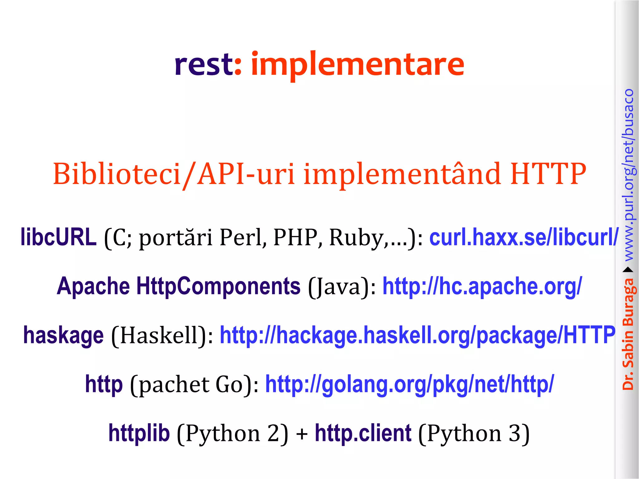 Dr.SabinBuragawww.purl.org/net/busaco
rest: implementare
Biblioteci/API-uri implementând HTTP
libcURL (C; portări Perl, PHP, Ruby,…): curl.haxx.se/libcurl/
Apache HttpComponents (Java): http://hc.apache.org/
haskage (Haskell): http://hackage.haskell.org/package/HTTP
http (pachet Go): http://golang.org/pkg/net/http/
httplib (Python 2) + http.client (Python 3)
 