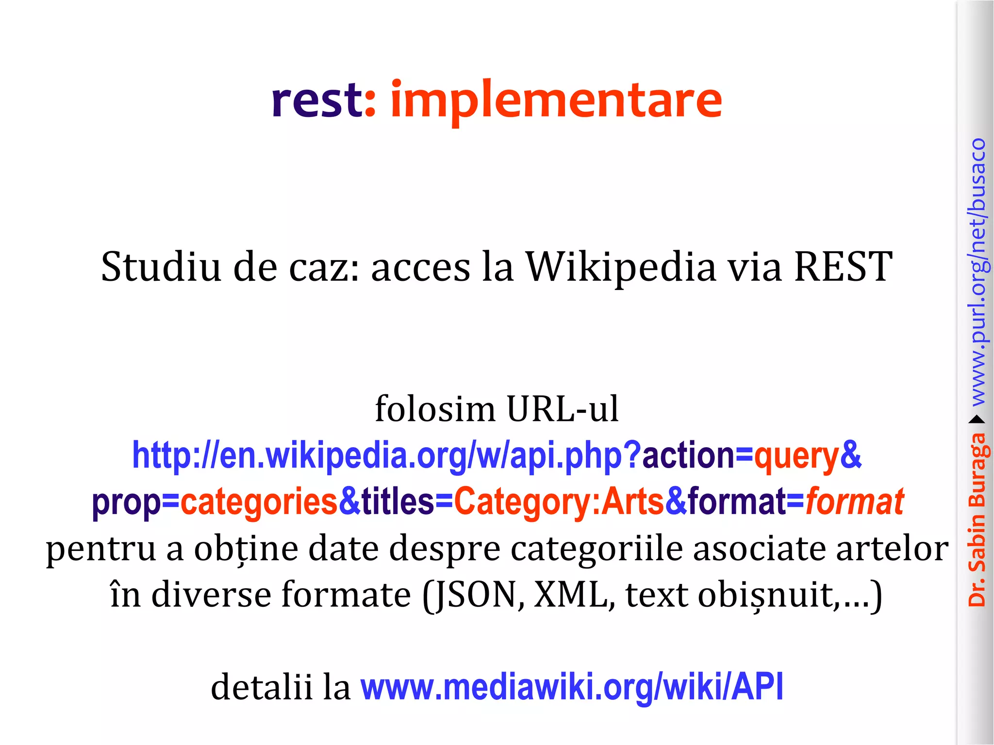 Dr.SabinBuragawww.purl.org/net/busaco
rest: implementare
Studiu de caz: acces la Wikipedia via REST
folosim URL-ul
http://en.wikipedia.org/w/api.php?action=query&
prop=categories&titles=Category:Arts&format=format
pentru a obține date despre categoriile asociate artelor
în diverse formate (JSON, XML, text obișnuit,…)
detalii la www.mediawiki.org/wiki/API
 