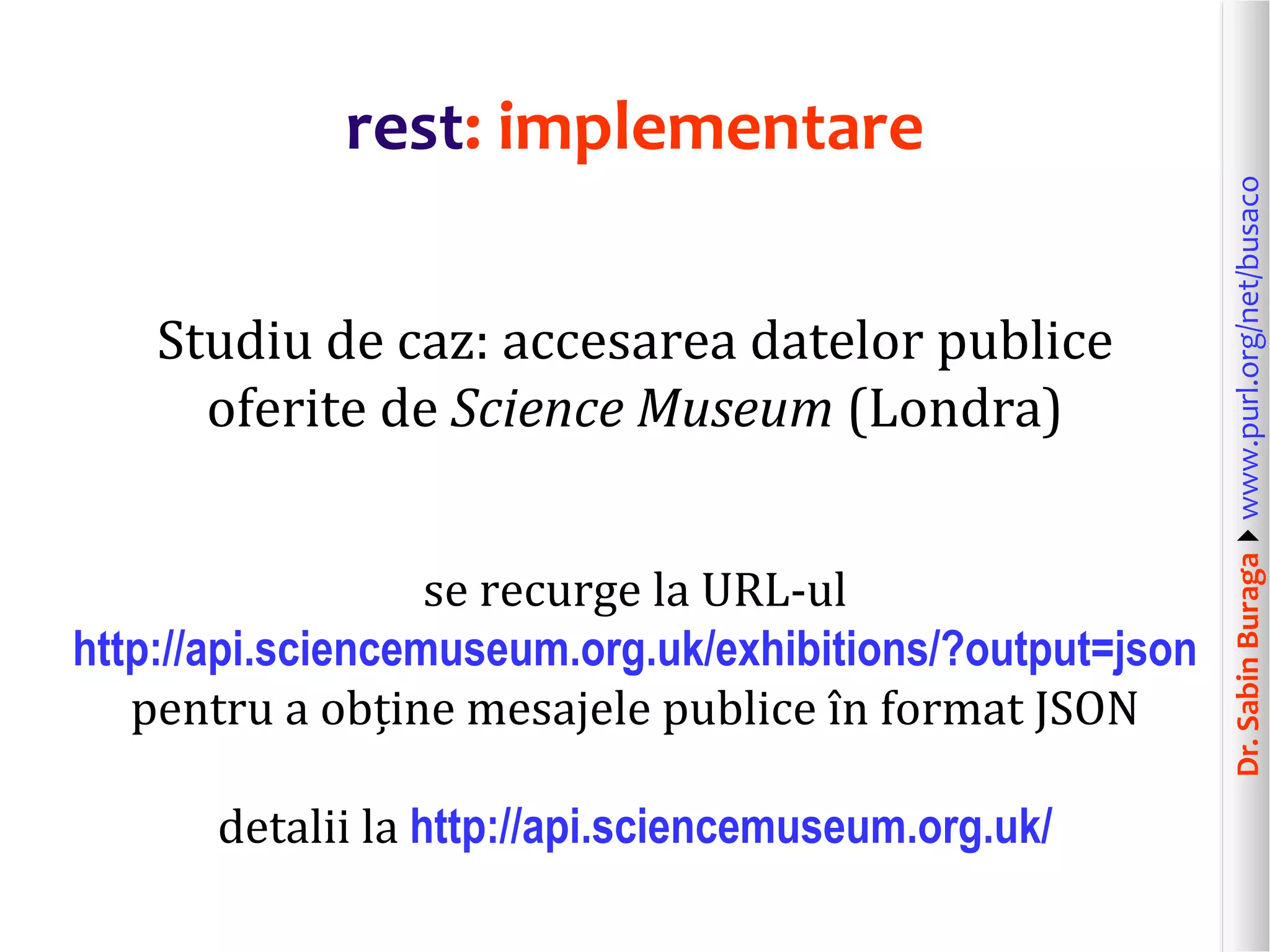 Dr.SabinBuragawww.purl.org/net/busaco
rest: implementare
Studiu de caz: accesarea datelor publice
oferite de Science Museum (Londra)
se recurge la URL-ul
http://api.sciencemuseum.org.uk/exhibitions/?output=json
pentru a obține mesajele publice în format JSON
detalii la http://api.sciencemuseum.org.uk/
 