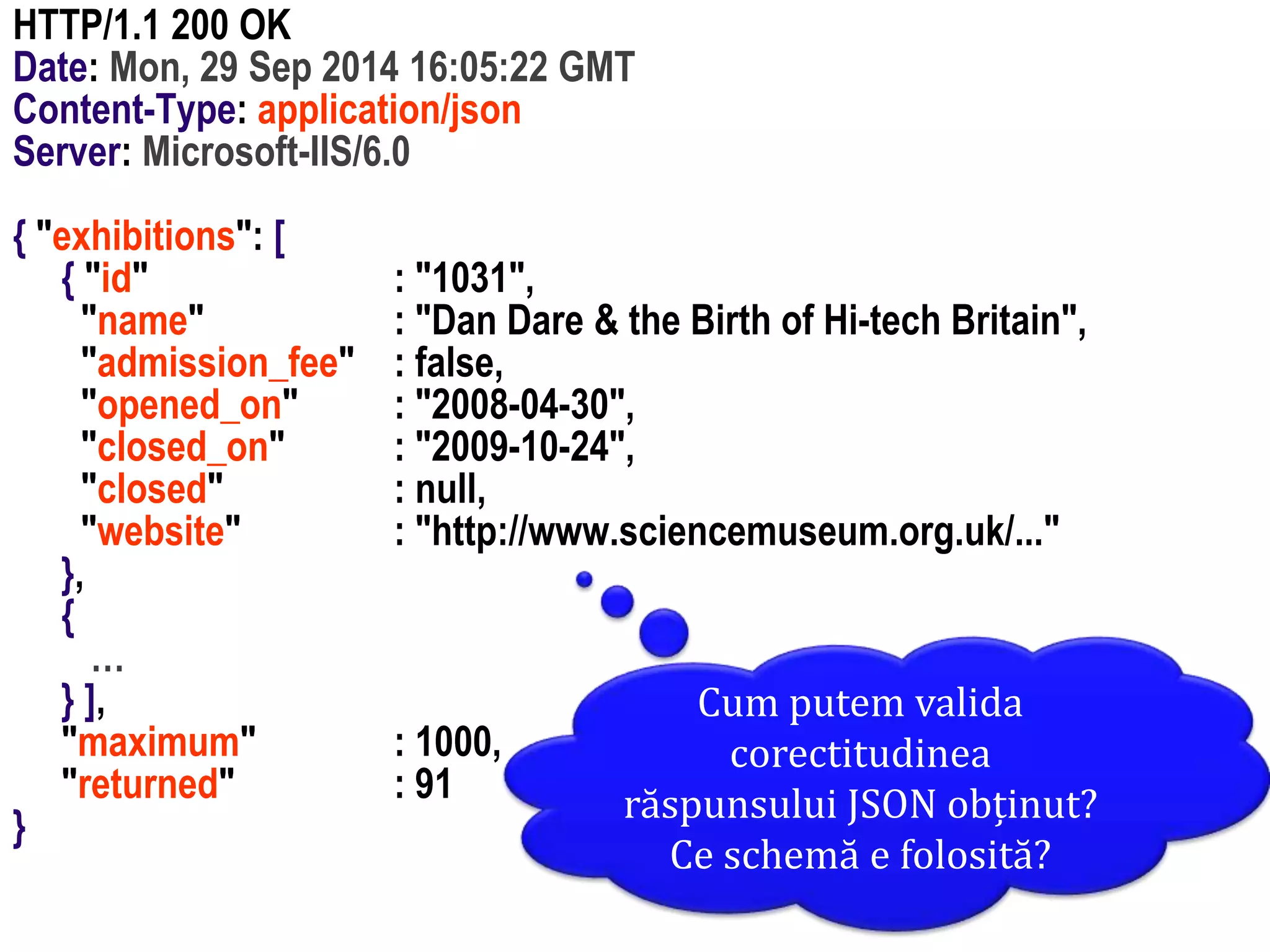 Dr.SabinBuragawww.purl.org/net/busaco
HTTP/1.1 200 OK
Date: Mon, 29 Sep 2014 16:05:22 GMT
Content-Type: application/json
Server: Microsoft-IIS/6.0
{ "exhibitions": [
{ "id" : "1031",
"name" : "Dan Dare & the Birth of Hi-tech Britain",
"admission_fee" : false,
"opened_on" : "2008-04-30",
"closed_on" : "2009-10-24",
"closed" : null,
"website" : "http://www.sciencemuseum.org.uk/..."
},
{
…
} ],
"maximum" : 1000,
"returned" : 91
}
Cum putem valida
corectitudinea
răspunsului JSON obținut?
Ce schemă e folosită?
 