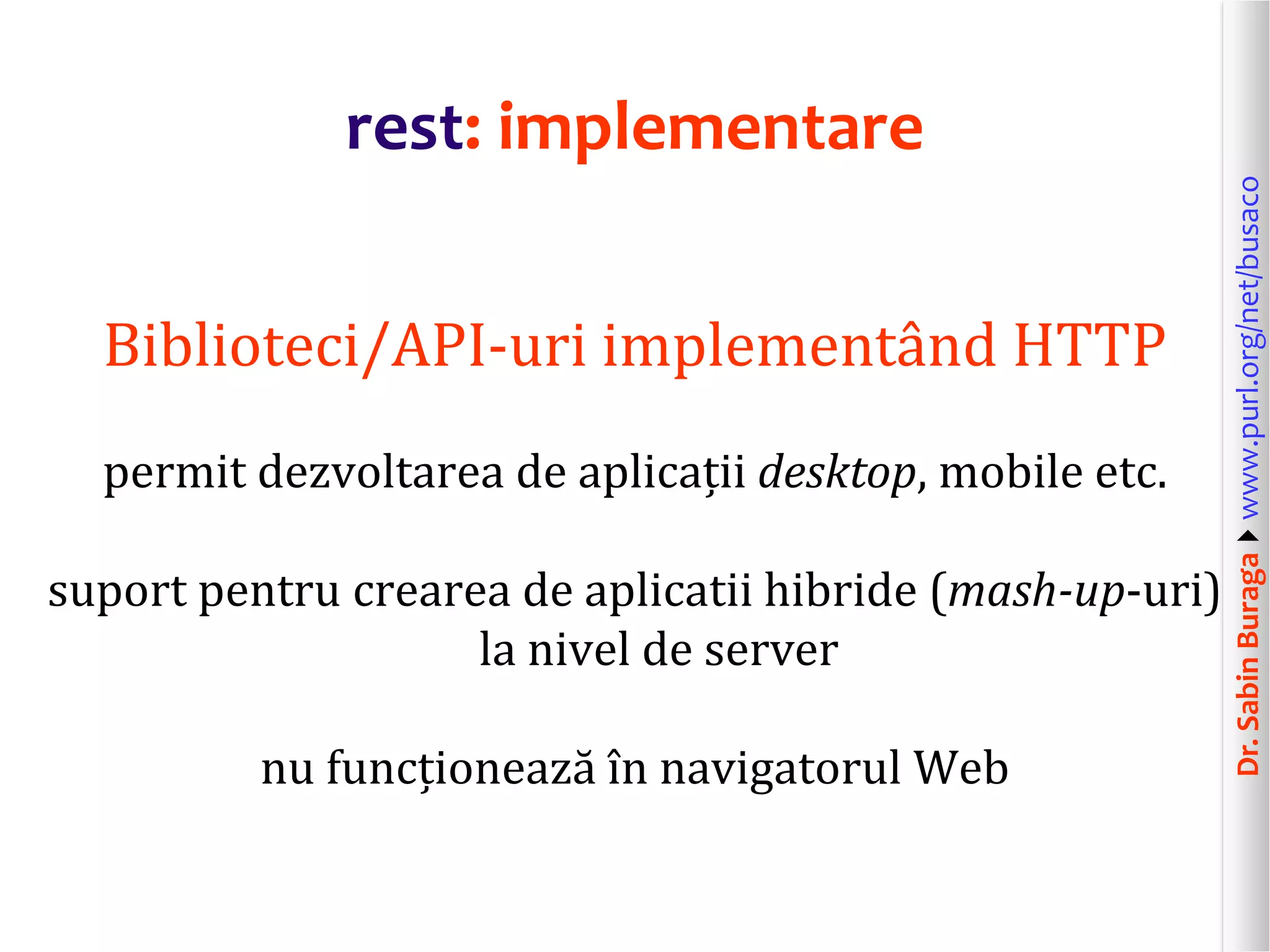 Dr.SabinBuragawww.purl.org/net/busaco
rest: implementare
Biblioteci/API-uri implementând HTTP
permit dezvoltarea de aplicații desktop, mobile etc.
suport pentru crearea de aplicatii hibride (mash-up-uri)
la nivel de server
nu funcționează în navigatorul Web
 