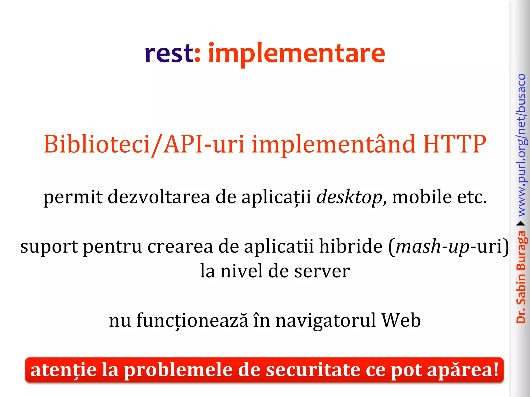 Dr.SabinBuragawww.purl.org/net/busaco
rest: implementare
Biblioteci/API-uri implementând HTTP
permit dezvoltarea de aplicații desktop, mobile etc.
suport pentru crearea de aplicatii hibride (mash-up-uri)
la nivel de server
nu funcționează în navigatorul Web
atenție la problemele de securitate ce pot apărea!
 