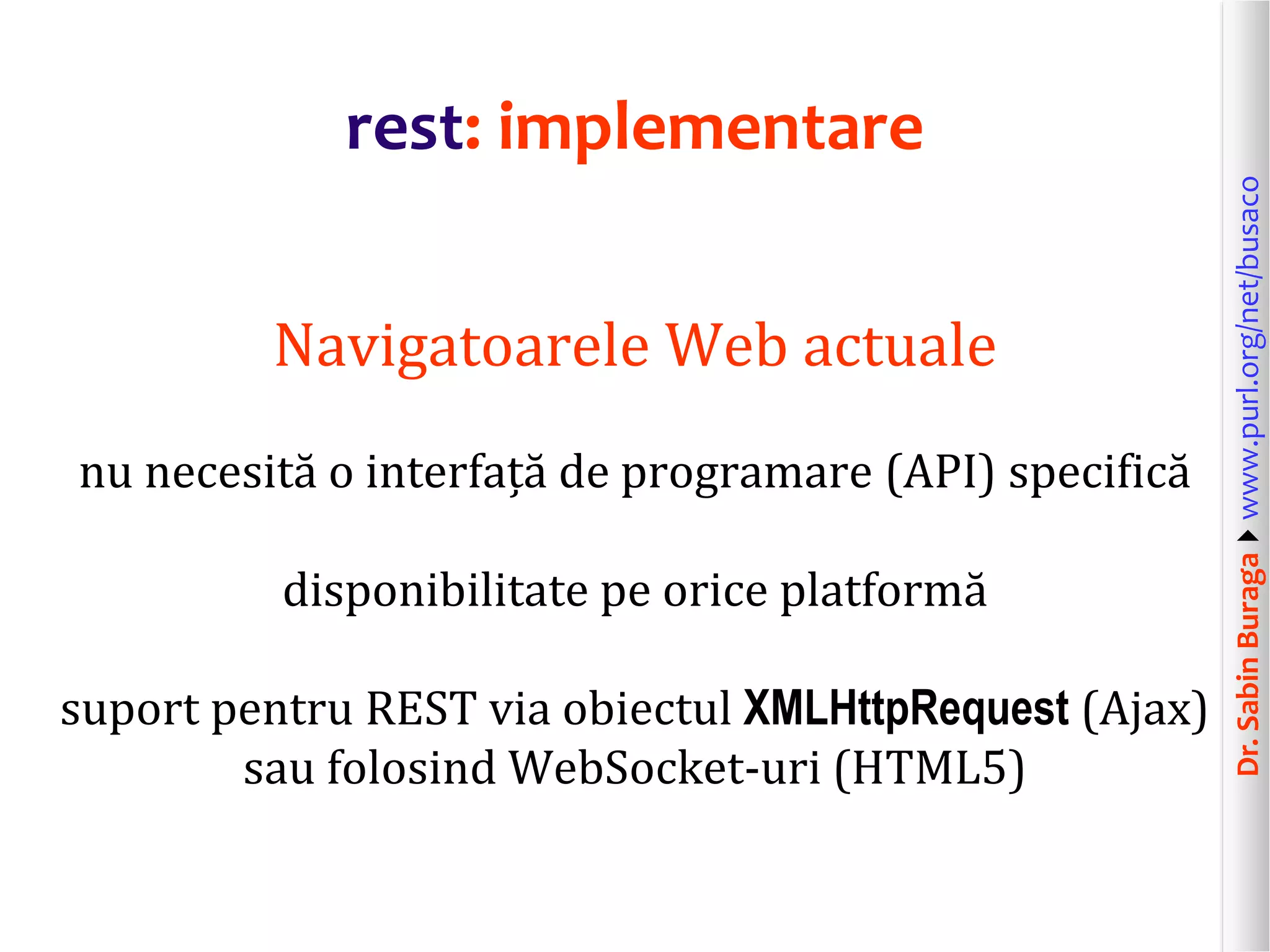 Dr.SabinBuragawww.purl.org/net/busaco
rest: implementare
Navigatoarele Web actuale
nu necesită o interfață de programare (API) specifică
disponibilitate pe orice platformă
suport pentru REST via obiectul XMLHttpRequest (Ajax)
sau folosind WebSocket-uri (HTML5)
 