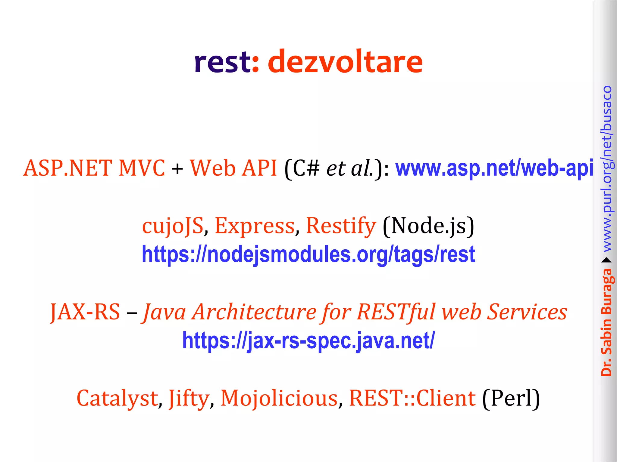 Dr.SabinBuragawww.purl.org/net/busaco
rest: dezvoltare
ASP.NET MVC + Web API (C# et al.): www.asp.net/web-api
cujoJS, Express, Restify (Node.js)
https://nodejsmodules.org/tags/rest
JAX-RS – Java Architecture for RESTful web Services
https://jax-rs-spec.java.net/
Catalyst, Jifty, Mojolicious, REST::Client (Perl)
 