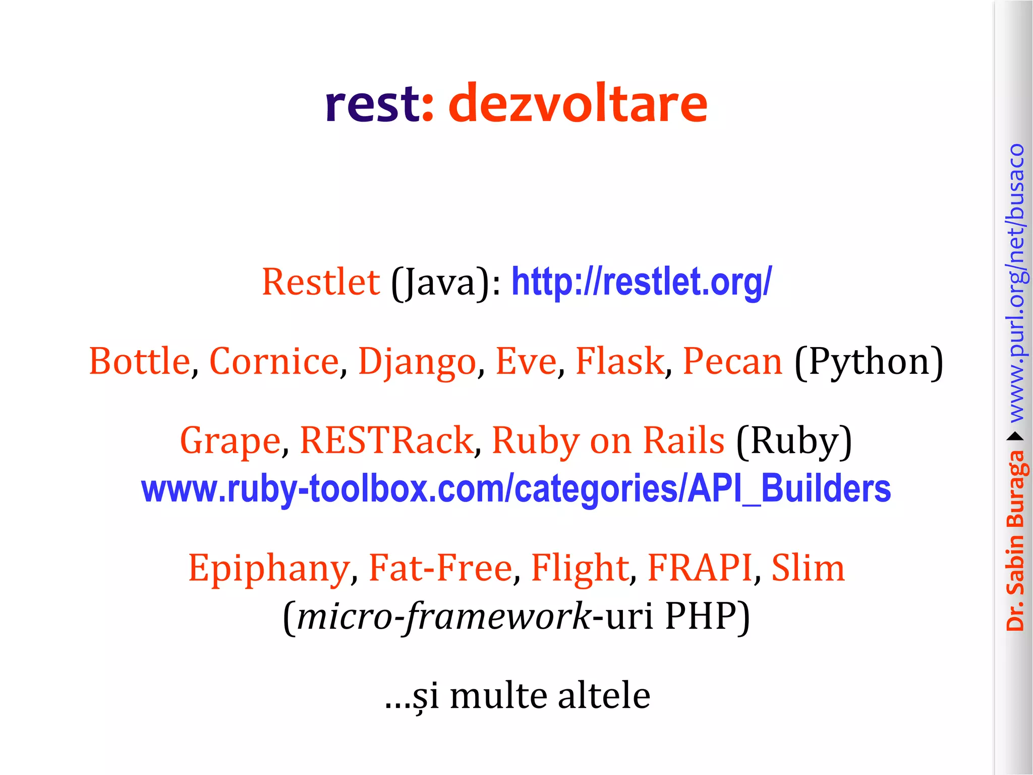 Dr.SabinBuragawww.purl.org/net/busaco
rest: dezvoltare
Restlet (Java): http://restlet.org/
Bottle, Cornice, Django, Eve, Flask, Pecan (Python)
Grape, RESTRack, Ruby on Rails (Ruby)
www.ruby-toolbox.com/categories/API_Builders
Epiphany, Fat-Free, Flight, FRAPI, Slim
(micro-framework-uri PHP)
…și multe altele
 