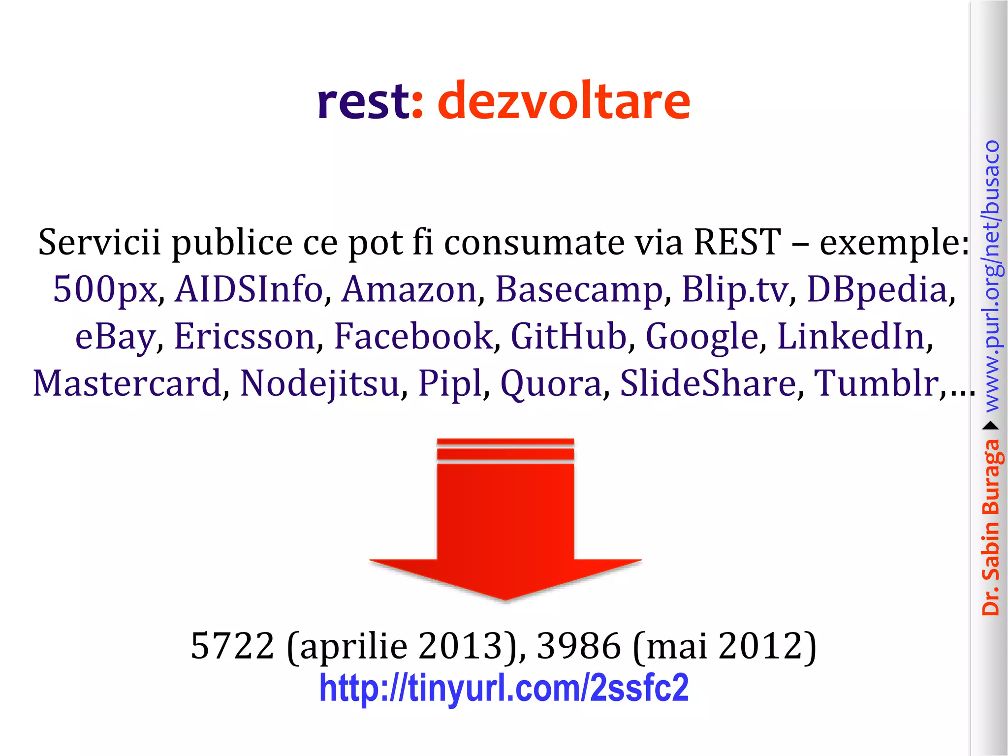 Dr.SabinBuragawww.purl.org/net/busaco
rest: dezvoltare
Servicii publice ce pot fi consumate via REST – exemple:
500px, AIDSInfo, Amazon, Basecamp, Blip.tv, DBpedia,
eBay, Ericsson, Facebook, GitHub, Google, LinkedIn,
Mastercard, Nodejitsu, Pipl, Quora, SlideShare, Tumblr,…
5722 (aprilie 2013), 3986 (mai 2012)
http://tinyurl.com/2ssfc2
 
