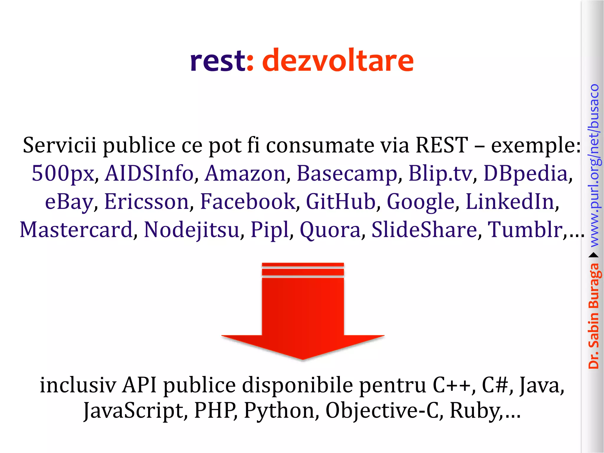 Dr.SabinBuragawww.purl.org/net/busaco
rest: dezvoltare
Servicii publice ce pot fi consumate via REST – exemple:
500px, AIDSInfo, Amazon, Basecamp, Blip.tv, DBpedia,
eBay, Ericsson, Facebook, GitHub, Google, LinkedIn,
Mastercard, Nodejitsu, Pipl, Quora, SlideShare, Tumblr,…
inclusiv API publice disponibile pentru C++, C#, Java,
JavaScript, PHP, Python, Objective-C, Ruby,…
 