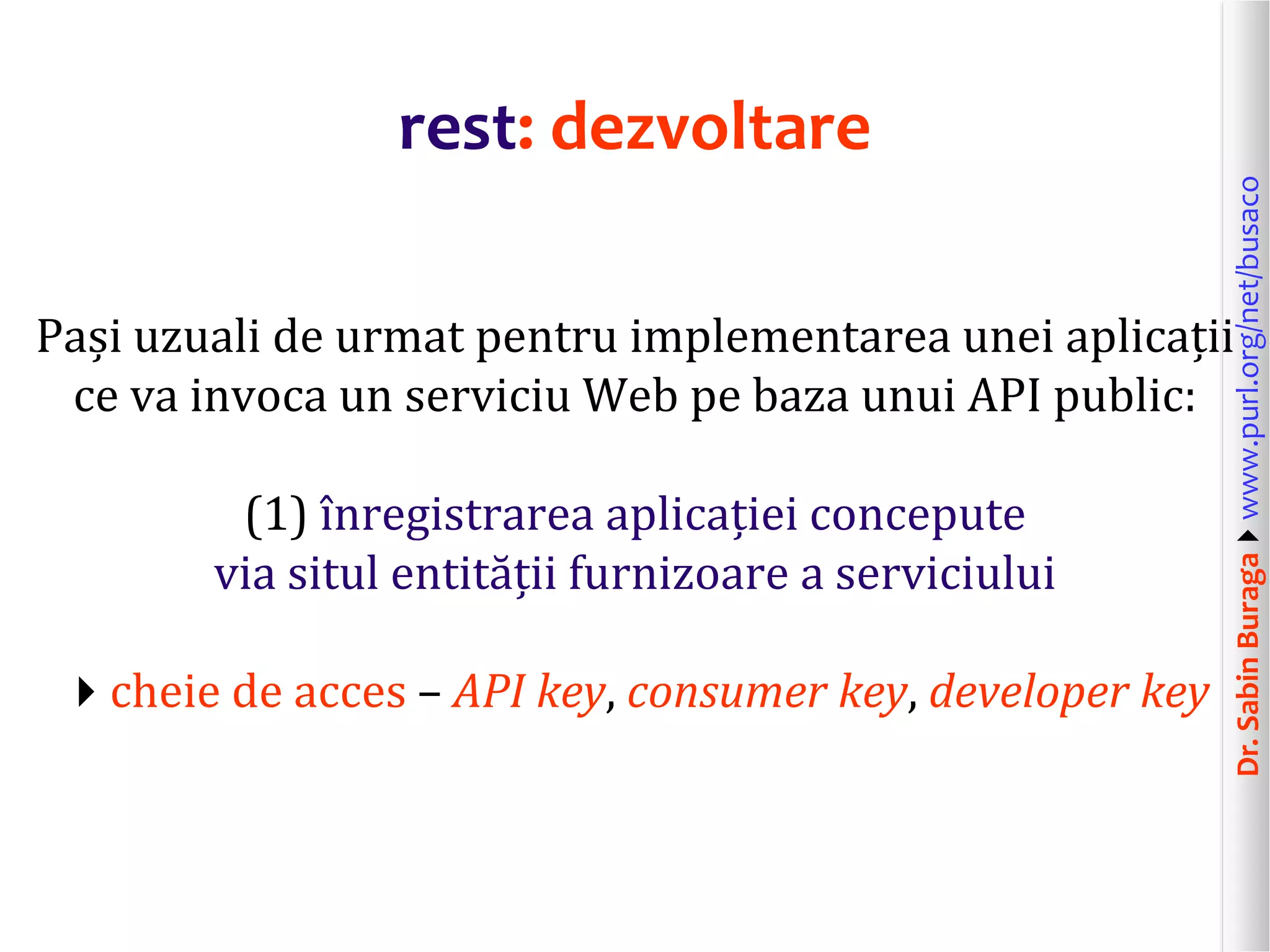 Dr.SabinBuragawww.purl.org/net/busaco
rest: dezvoltare
Pași uzuali de urmat pentru implementarea unei aplicații
ce va invoca un serviciu Web pe baza unui API public:
(1) înregistrarea aplicației concepute
via situl entității furnizoare a serviciului
cheie de acces – API key, consumer key, developer key
 