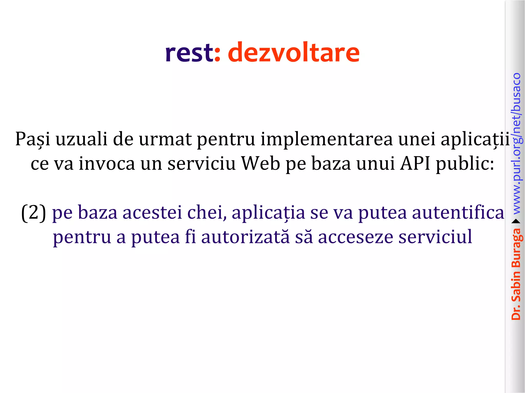 Dr.SabinBuragawww.purl.org/net/busaco
rest: dezvoltare
Pași uzuali de urmat pentru implementarea unei aplicații
ce va invoca un serviciu Web pe baza unui API public:
(2) pe baza acestei chei, aplicația se va putea autentifica
pentru a putea fi autorizată să acceseze serviciul
 