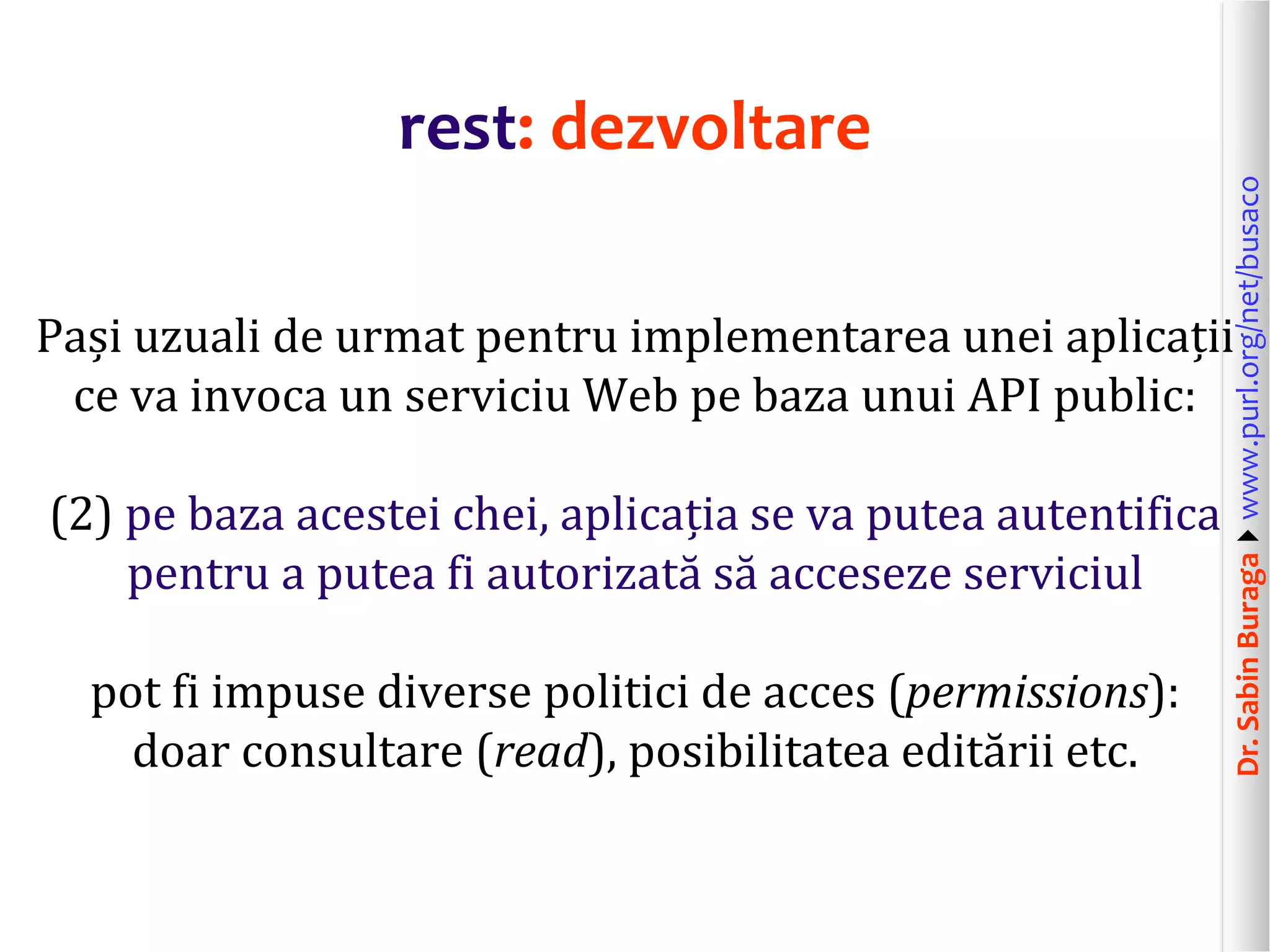Dr.SabinBuragawww.purl.org/net/busaco
rest: dezvoltare
Pași uzuali de urmat pentru implementarea unei aplicații
ce va invoca un serviciu Web pe baza unui API public:
(2) pe baza acestei chei, aplicația se va putea autentifica
pentru a putea fi autorizată să acceseze serviciul
pot fi impuse diverse politici de acces (permissions):
doar consultare (read), posibilitatea editării etc.
 