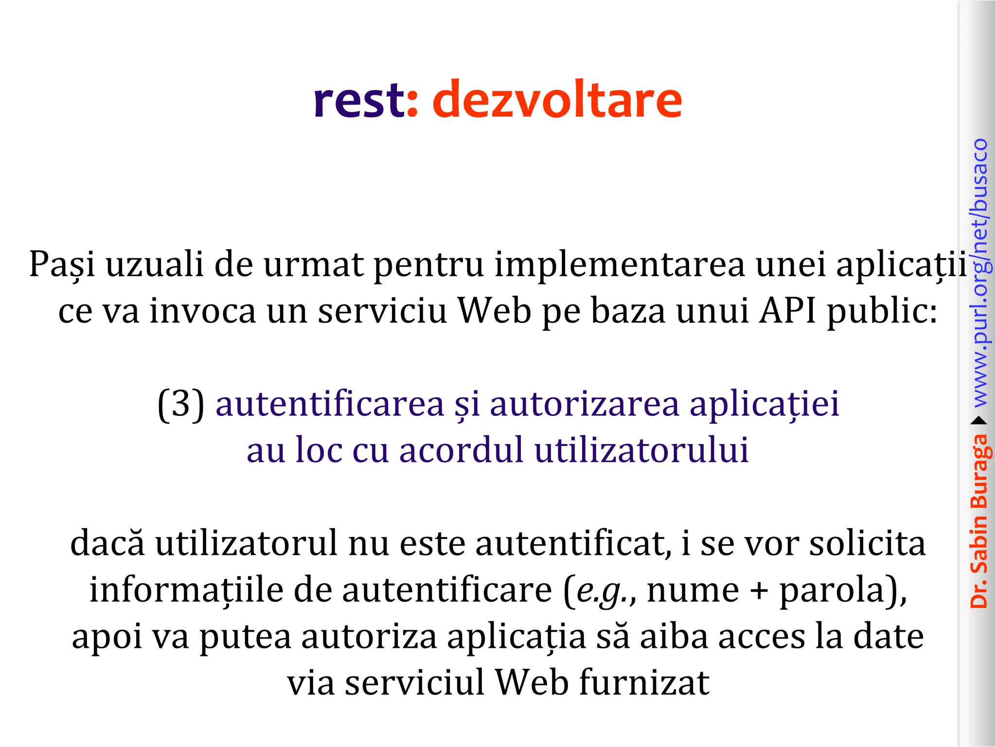 Dr.SabinBuragawww.purl.org/net/busaco
rest: dezvoltare
Pași uzuali de urmat pentru implementarea unei aplicații
ce va invoca un serviciu Web pe baza unui API public:
(3) autentificarea și autorizarea aplicației
au loc cu acordul utilizatorului
dacă utilizatorul nu este autentificat, i se vor solicita
informațiile de autentificare (e.g., nume + parola),
apoi va putea autoriza aplicația să aiba acces la date
via serviciul Web furnizat
 