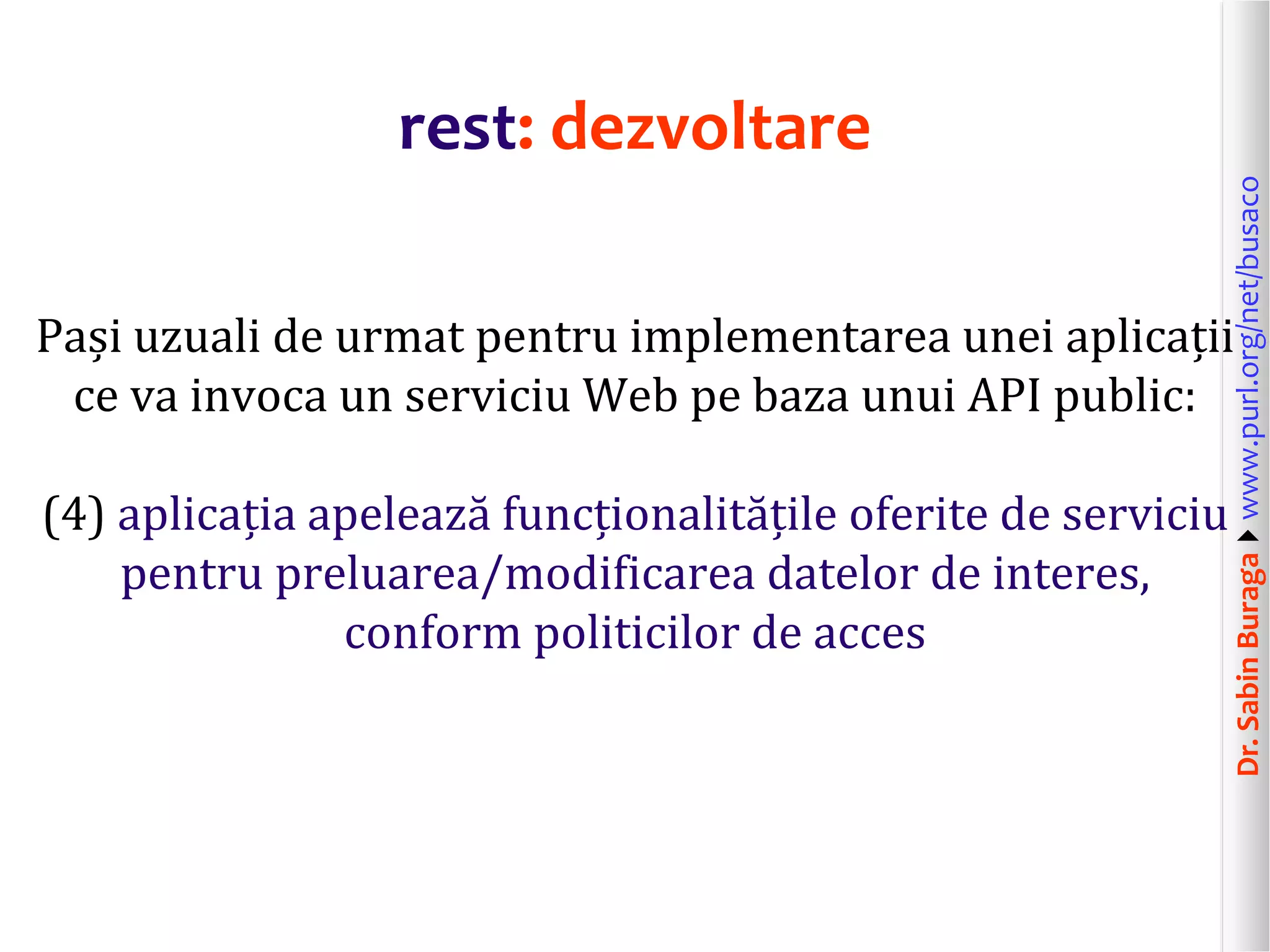 Dr.SabinBuragawww.purl.org/net/busaco
rest: dezvoltare
Pași uzuali de urmat pentru implementarea unei aplicații
ce va invoca un serviciu Web pe baza unui API public:
(4) aplicația apelează funcționalitățile oferite de serviciu
pentru preluarea/modificarea datelor de interes,
conform politicilor de acces
 