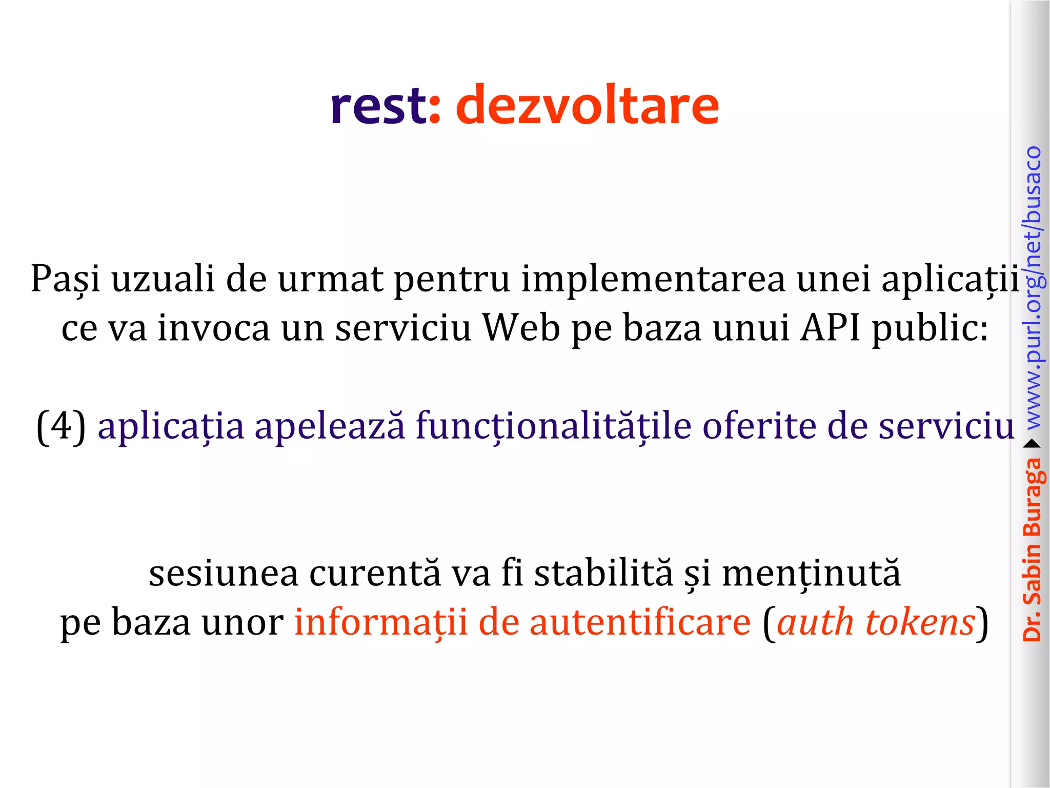Dr.SabinBuragawww.purl.org/net/busaco
rest: dezvoltare
Pași uzuali de urmat pentru implementarea unei aplicații
ce va invoca un serviciu Web pe baza unui API public:
(4) aplicația apelează funcționalitățile oferite de serviciu
sesiunea curentă va fi stabilită și menținută
pe baza unor informații de autentificare (auth tokens)
 