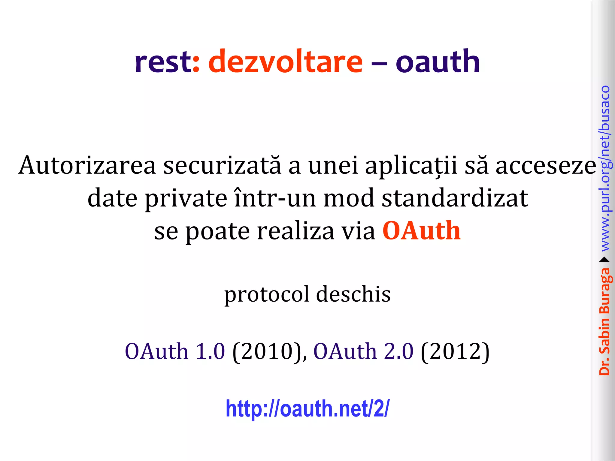 Dr.SabinBuragawww.purl.org/net/busaco
rest: dezvoltare – oauth
Autorizarea securizată a unei aplicații să acceseze
date private într-un mod standardizat
se poate realiza via OAuth
protocol deschis
OAuth 1.0 (2010), OAuth 2.0 (2012)
http://oauth.net/2/
 