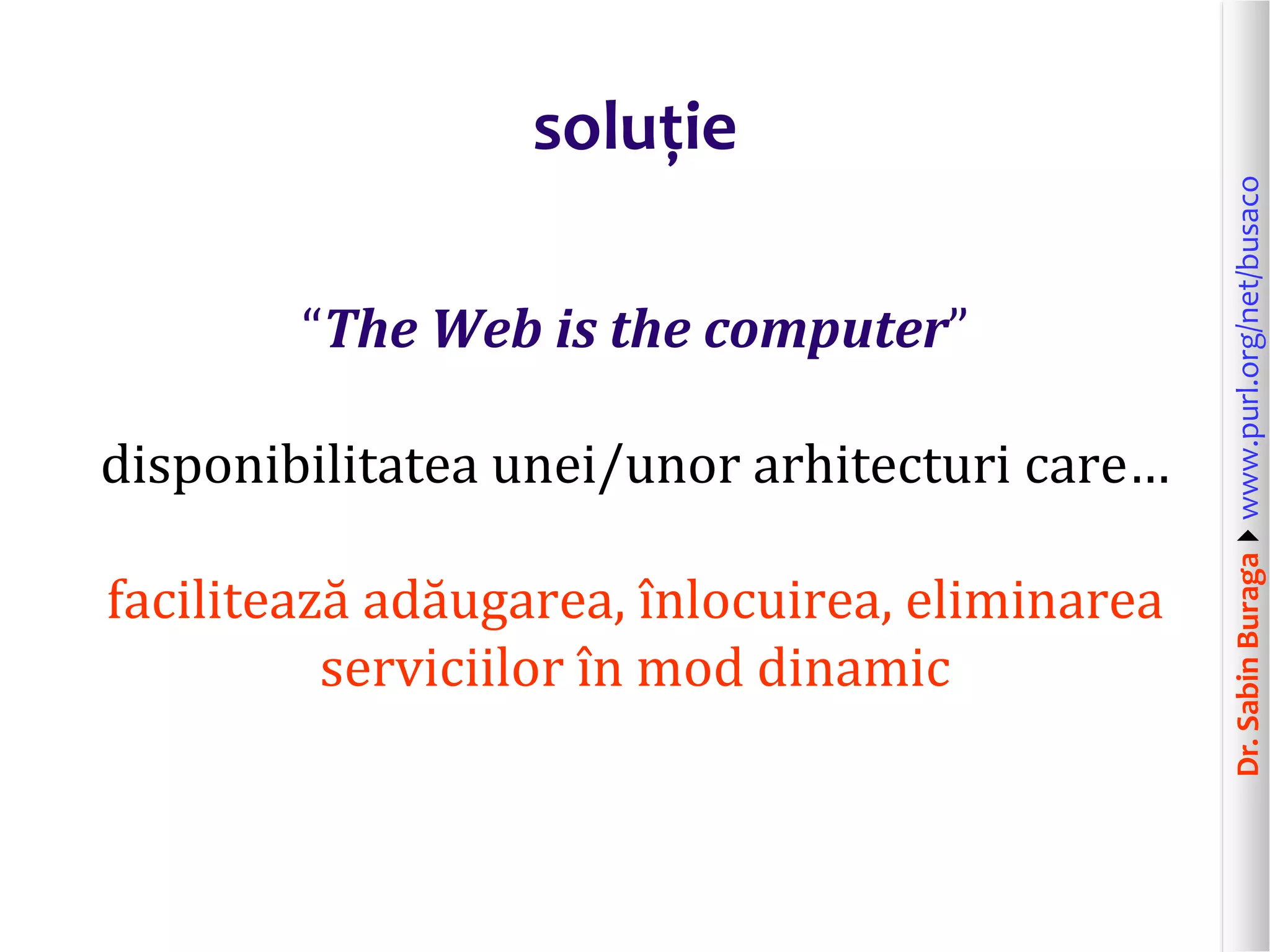 Dr.SabinBuragawww.purl.org/net/busaco
soluție
“The Web is the computer”
disponibilitatea unei/unor arhitecturi care…
facilitează adăugarea, înlocuirea, eliminarea
serviciilor în mod dinamic
 