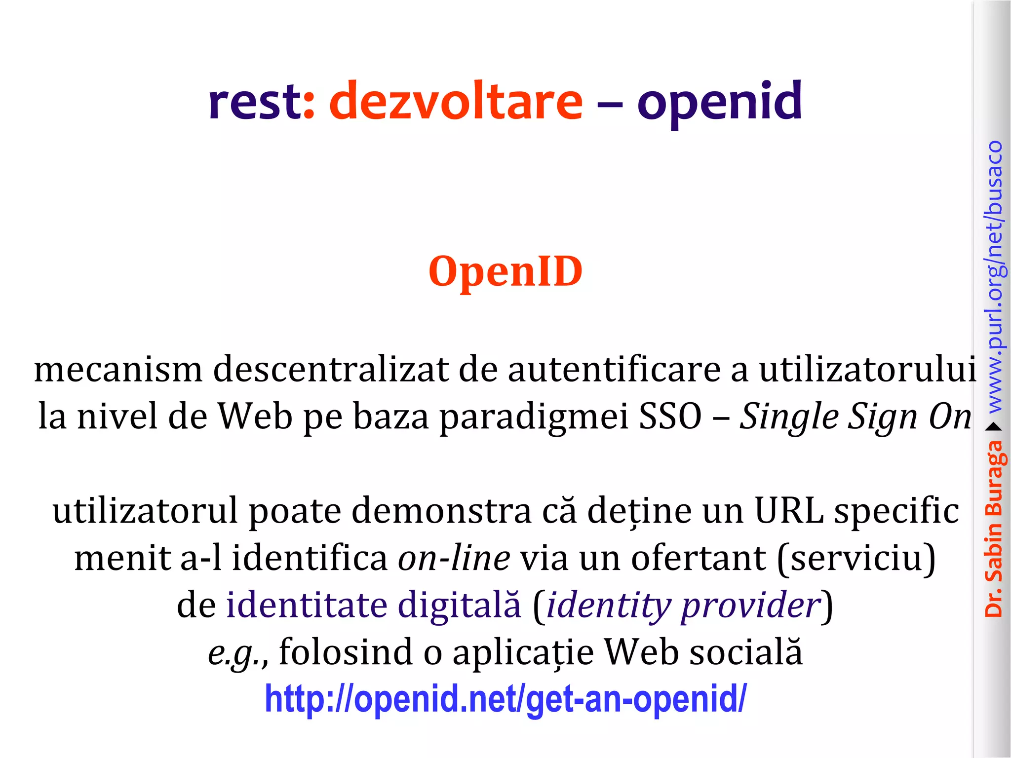 Dr.SabinBuragawww.purl.org/net/busaco
rest: dezvoltare – openid
OpenID
mecanism descentralizat de autentificare a utilizatorului
la nivel de Web pe baza paradigmei SSO – Single Sign On
utilizatorul poate demonstra că deține un URL specific
menit a-l identifica on-line via un ofertant (serviciu)
de identitate digitală (identity provider)
e.g., folosind o aplicație Web socială
http://openid.net/get-an-openid/
 