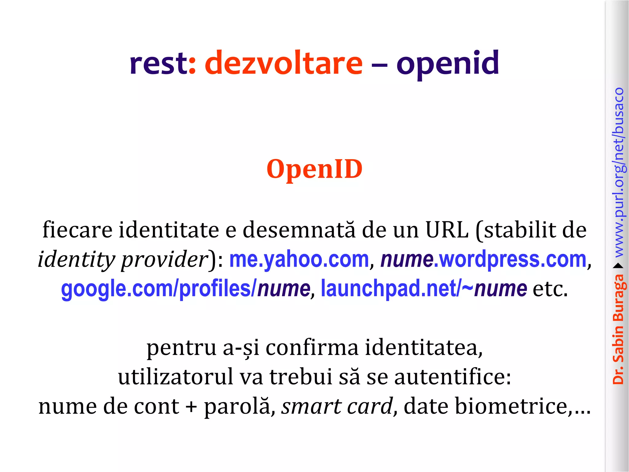 Dr.SabinBuragawww.purl.org/net/busaco
rest: dezvoltare – openid
OpenID
fiecare identitate e desemnată de un URL (stabilit de
identity provider): me.yahoo.com, nume.wordpress.com,
google.com/profiles/nume, launchpad.net/~nume etc.
pentru a-și confirma identitatea,
utilizatorul va trebui să se autentifice:
nume de cont + parolă, smart card, date biometrice,…
 