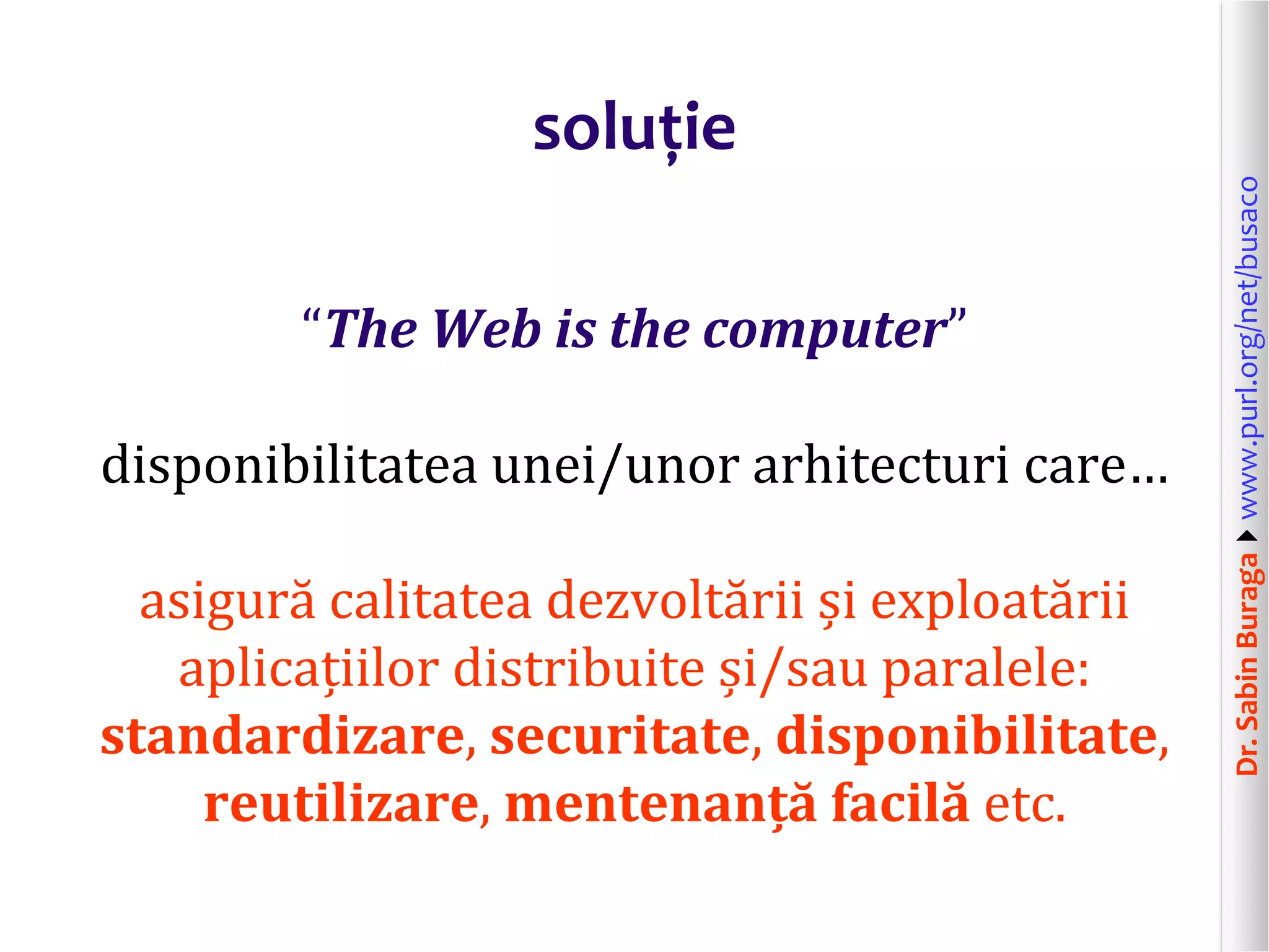 Dr.SabinBuragawww.purl.org/net/busaco
soluție
“The Web is the computer”
disponibilitatea unei/unor arhitecturi care…
asigură calitatea dezvoltării și exploatării
aplicațiilor distribuite și/sau paralele:
standardizare, securitate, disponibilitate,
reutilizare, mentenanță facilă etc.
 