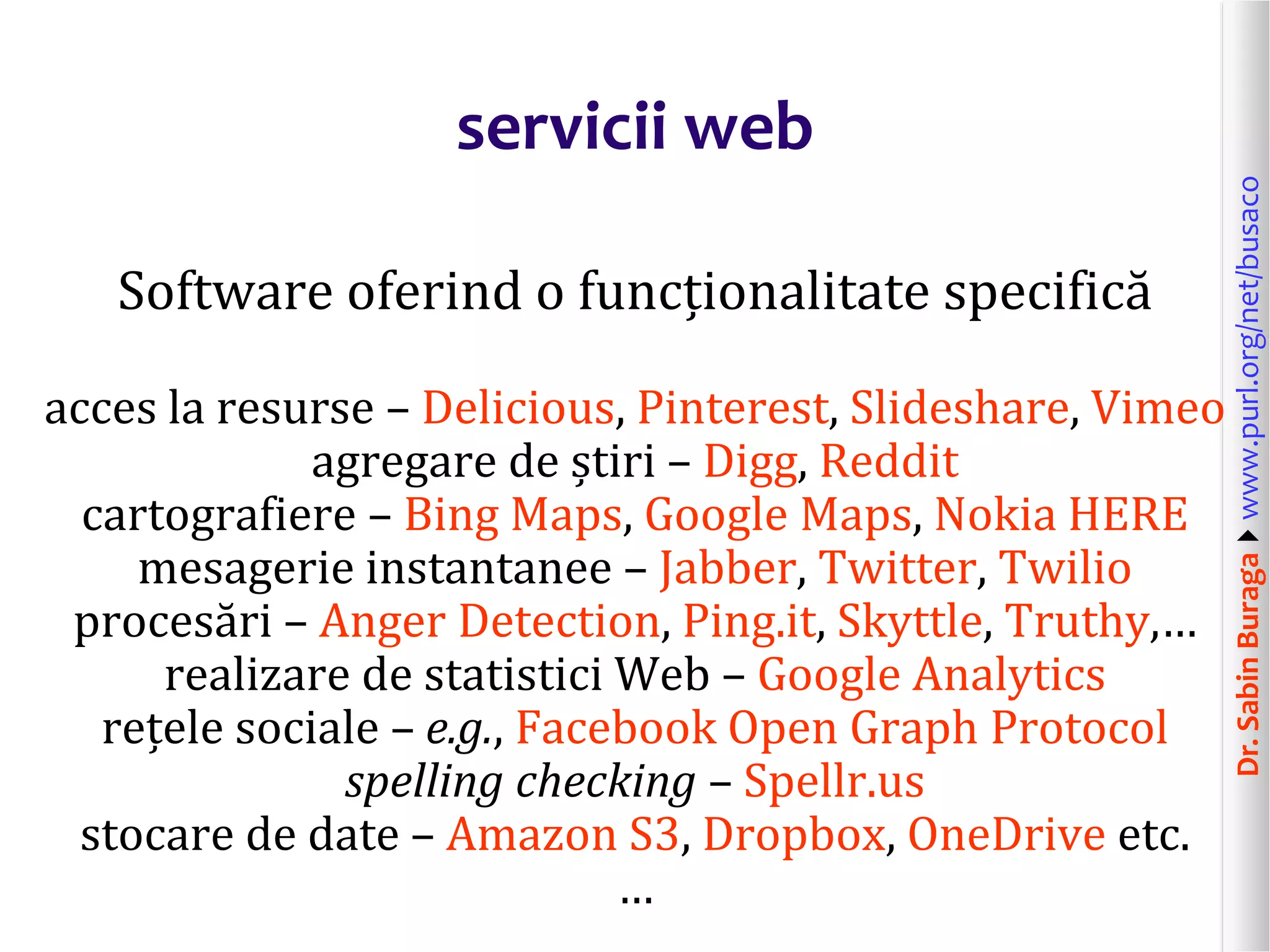 Dr.SabinBuragawww.purl.org/net/busaco
servicii web
Software oferind o funcționalitate specifică
acces la resurse – Delicious, Pinterest, Slideshare, Vimeo
agregare de știri – Digg, Reddit
cartografiere – Bing Maps, Google Maps, Nokia HERE
mesagerie instantanee – Jabber, Twitter, Twilio
procesări – Anger Detection, Ping.it, Skyttle, Truthy,…
realizare de statistici Web – Google Analytics
rețele sociale – e.g., Facebook Open Graph Protocol
spelling checking – Spellr.us
stocare de date – Amazon S3, Dropbox, OneDrive etc.
…
 