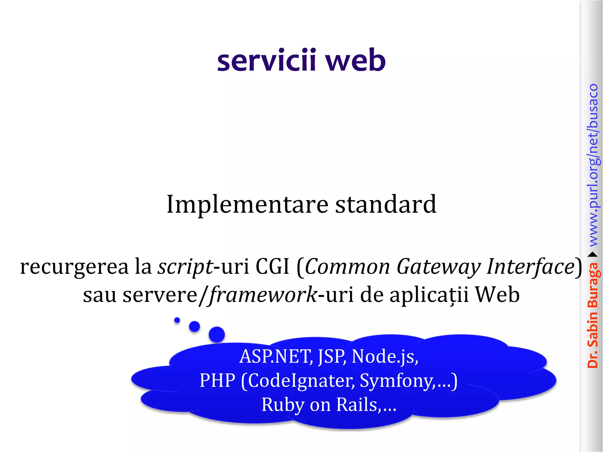 Dr.SabinBuragawww.purl.org/net/busaco
servicii web
Implementare standard
recurgerea la script-uri CGI (Common Gateway Interface)
sau servere/framework-uri de aplicații Web
ASP.NET, JSP, Node.js,
PHP (CodeIgnater, Symfony,…)
Ruby on Rails,…
 