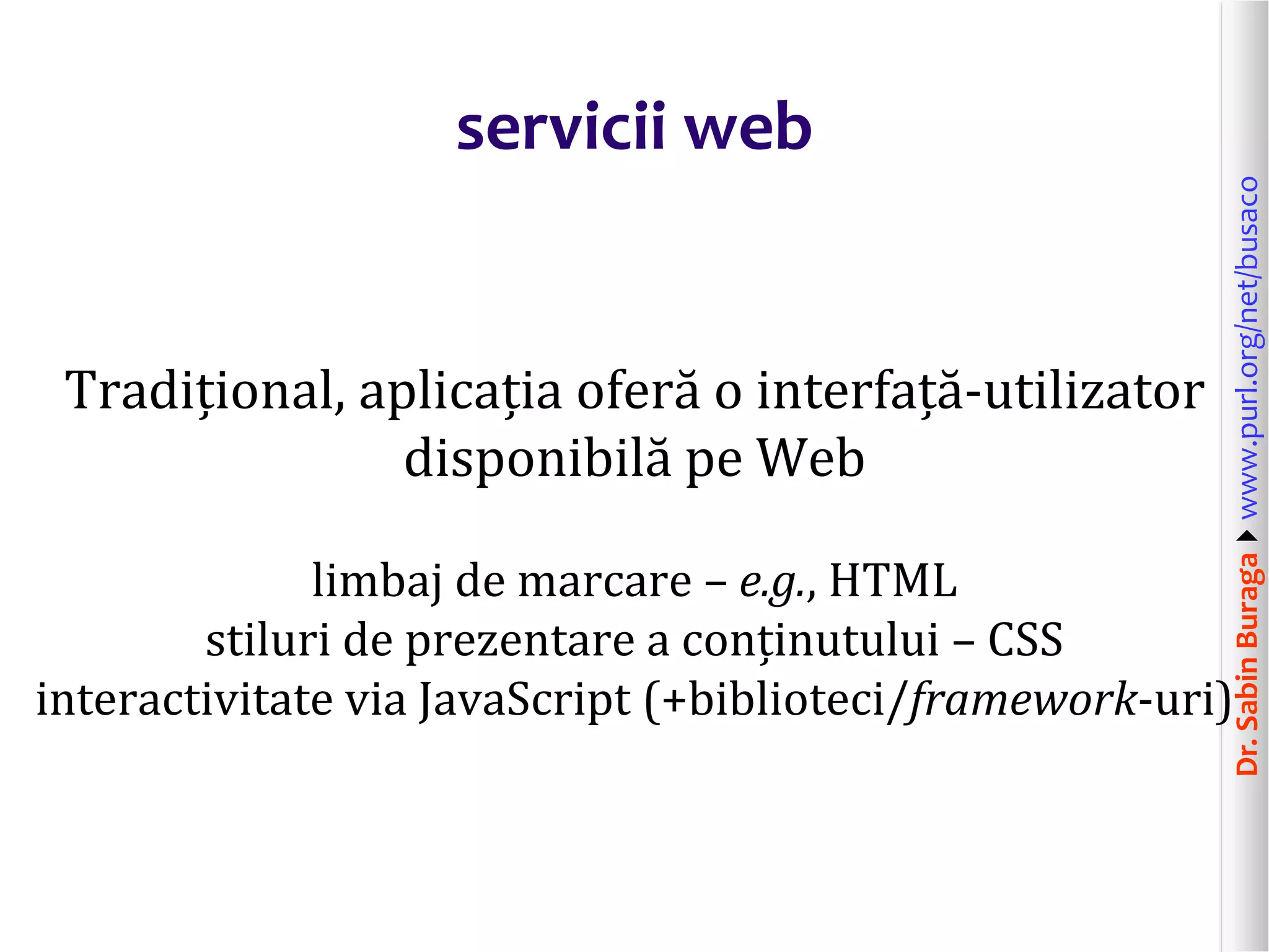 Dr.SabinBuragawww.purl.org/net/busaco
servicii web
Tradițional, aplicația oferă o interfață-utilizator
disponibilă pe Web
limbaj de marcare – e.g., HTML
stiluri de prezentare a conținutului – CSS
interactivitate via JavaScript (+biblioteci/framework-uri)
 