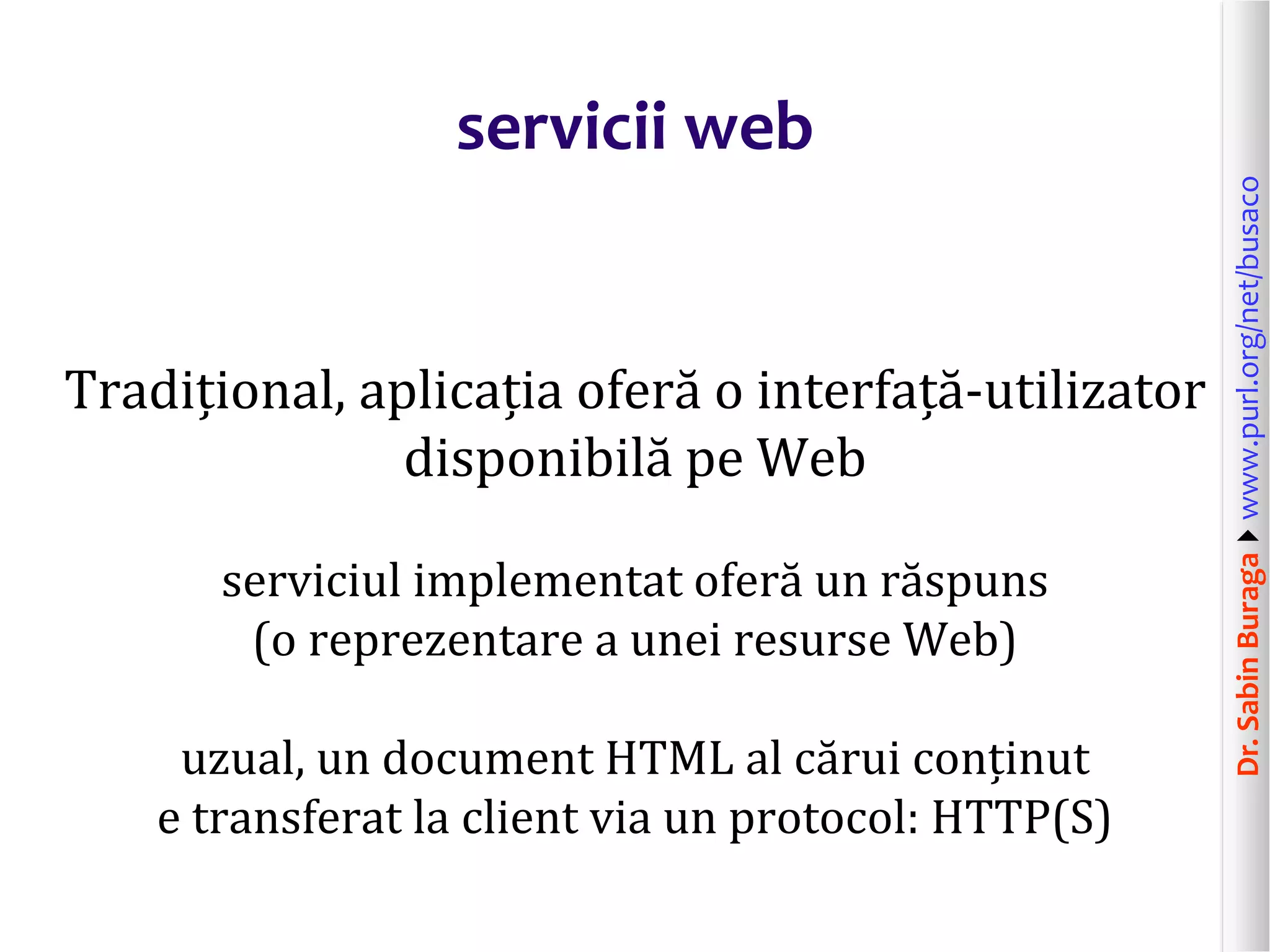 Dr.SabinBuragawww.purl.org/net/busaco
servicii web
Tradițional, aplicația oferă o interfață-utilizator
disponibilă pe Web
serviciul implementat oferă un răspuns
(o reprezentare a unei resurse Web)
uzual, un document HTML al cărui conținut
e transferat la client via un protocol: HTTP(S)
 