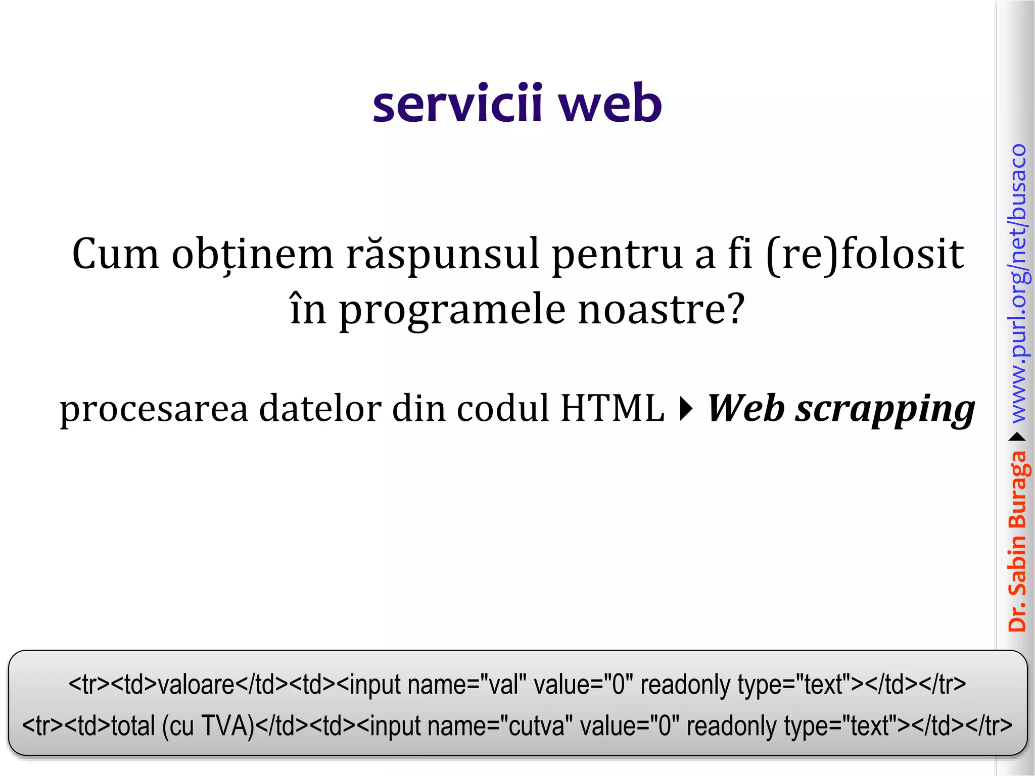Dr.SabinBuragawww.purl.org/net/busaco
servicii web
Cum obținem răspunsul pentru a fi (re)folosit
în programele noastre?
procesarea datelor din codul HTMLWeb scrapping
<tr><td>valoare</td><td><input name="val" value="0" readonly type="text"></td></tr>
<tr><td>total (cu TVA)</td><td><input name="cutva" value="0" readonly type="text"></td></tr>
 