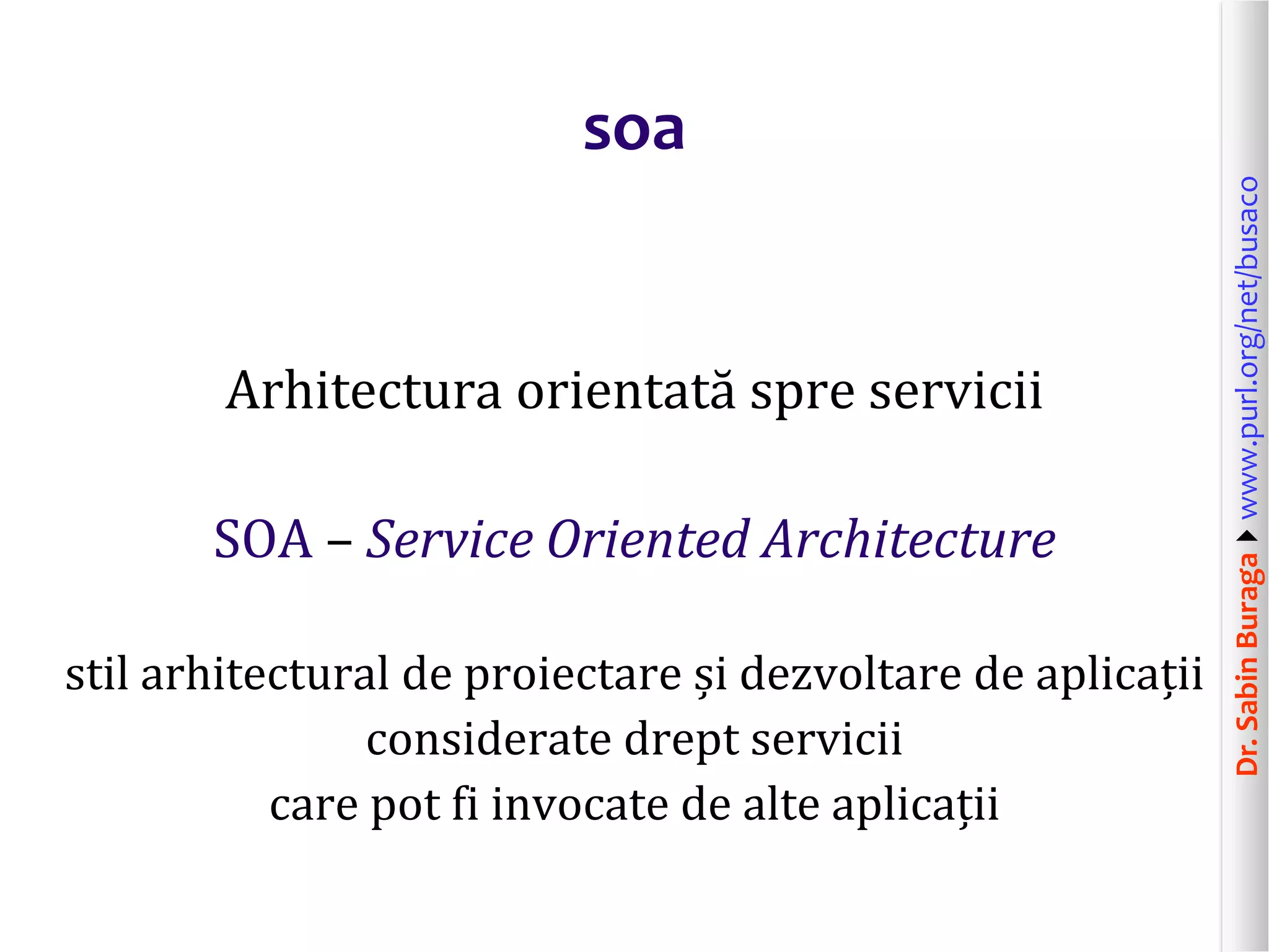 Dr.SabinBuragawww.purl.org/net/busaco
soa
Arhitectura orientată spre servicii
SOA – Service Oriented Architecture
stil arhitectural de proiectare și dezvoltare de aplicații
considerate drept servicii
care pot fi invocate de alte aplicații
 