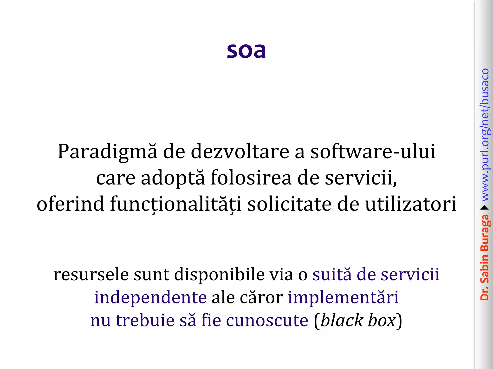 Dr.SabinBuragawww.purl.org/net/busaco
soa
Paradigmă de dezvoltare a software-ului
care adoptă folosirea de servicii,
oferind funcționalități solicitate de utilizatori
resursele sunt disponibile via o suită de servicii
independente ale căror implementări
nu trebuie să fie cunoscute (black box)
 